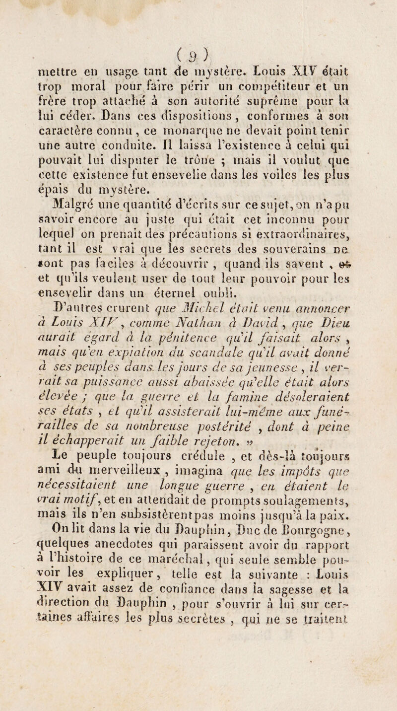 mettre en usage tant de mystère. Louis XIV était trop moral pour,faire périr un compétiteur et un frère trop attaché à son autorité suprême pour la lui céder. Dans ces dispositions, conformes à son caractère connu , ce monarque ne devait point tenir une autre conduite. Il laissa l’existence à celui qui pouvait lui disputer le trône ; mais il voulut que cette existence fut ensevelie dans les voiles les plus épais du mystère. Malgré une quantité d’écrits sur ce sujet,on n’a pu savoir encore au juste qui était cet inconnu pour lequel on prenait des précautions si extraordinaires, tant il est vrai que les secrets des souverains ne «ont pas faciles à découvrir , quand ils savent , et qu’ils veulent user de tout leur pouvoir pour les ensevelir dans un éternel oubli. D’autres crurent que Michel était venu annoncer à Louis XIh , comme Nathan à David, que Dieu aurait égard à la pénitence qu'il faisait alors , mais qu'en expiation du scandale qiCil avait donné à ses peuples dans, les jours de sa jeunesse , il ver¬ rait sa puissance aussi abaissée qa*elle était alors élevée ; que la guerre et la famine désoleraient ses états , et qu’il assisterait lui-même aux funé¬ railles de sa nombreuse postérité , dont à peine il échapperait un faible rejeton. » Le peuple toujours crédule , et dès-là toujours ami du merveilleux , imagina que les impôts que nécessitaient une longue guerre , en étaient le vrai motif, et en attendait de prompts soulagements, mais ils n’en subsistèrent pas moins jusqu’à la paix. On lit dans la vie du Dauphin, Duc de bourgogne, quelques anecdotes qui paraissent avoir du rapport à l’histoire de ce maréchal, qui seule semble pou¬ voir les expliquer, telle est la suivante : Louis XIV avait assez de confiance dans ia sagesse et la direction du Dauphin , pour s'ouvrir à lui sur cer¬ taines ufîaires les plus secrètes , qui ne se traitent