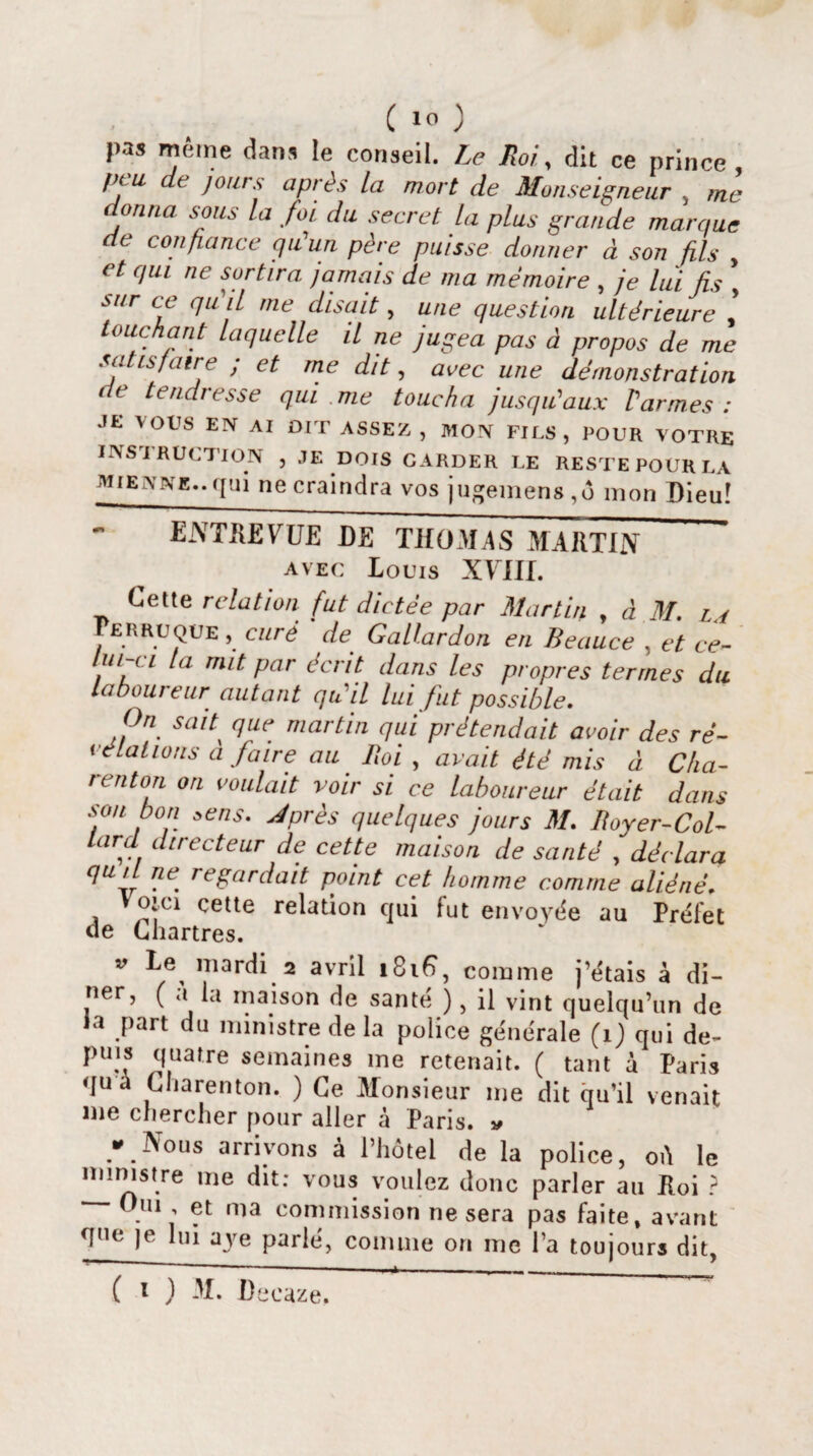 pas même dans le conseil. Le Roi, dit ce prince peu de jours après la mort de Monseigneur , me donna sous la fin du secret la plus grande marque de confiance qu'un père puisse donner à son fils , et qui ne sortira jamais de ma mémoire , je lui fis , sur ce qu'il me disait, une question ultérieure touchant Laquelle il ne jugea pas à propos de me satisfaire ; et me dit, avec une démonstration de tendresse qui .me toucha jusqu'aux Varmes : JE VOUS EN AI DIT ASSEZ , MON FILS, POUR VOTRE INSTRUCTION , JE DOIS GARDER LE RESTE POUR LA mienne..gui ne craindra vos jugemens,ô mon Dieu! ENTREVUE DE THOMAS MARTIN ' avec Louis XHIf. Cette relation fut dictée par Martin , à M. l / Perruque , curé ' de Gallardon en Beauce , et ce¬ lui-ci la mit par écrit dans les propres termes du laboureur autant qu il lui fut possible. On sait' que martin qui prétendait avoir des ré¬ vélations a faire au Boi , avait été mis à Cha- r en ton on voulait voir si ce laboureur était dans son bon zens. Jprès quelques jours M. Boyer-Col¬ lard directeur de cette maison de santé , déclara qu/l ne. regardait point cet homme comme aliéné» Voici çette relation qui fut envoyée au Préfet de Chartres. v Le mardi 2 avril comme j’étais à dî¬ ner, ( a la maison de santé ), il vint quelqu’un de la part du ministre de la police générale (1) qui de- puis quatre semaines me retenait. ( tant à Paris qua Charenton. ) Ce Monsieur me dit qu’il venait me chercher pour aller à Paris. * * Nous arrivons à l’hôtel de la police, oû le ministre me dit: vous voulez donc parler au Loi ? Oui , et ma commission ne sera pas faite, avant que je lui aye parlé, comme on me l’a toujours dit,
