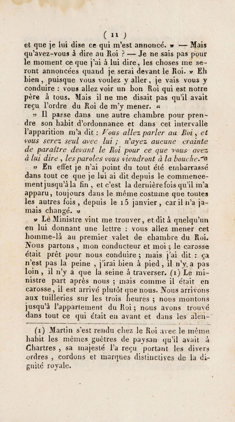 et que je Lui dise ce qui m’est annoncé. » — Mais qu’avez-vous à dire au Roi ? — Je ne sais pas pour le moment ce que j’ai à lui dire, les choses me se¬ ront annoncées quand je serai devant le Roi. v Eh bien , puisque vous voulez y aller, je vais vous y conduire : vous allez voir un bon Roi qui est notre père à tous. Mais il ne me disait pas qu’il avait reçu l’ordre du Roi de m’y mener. « » Il passe dans une autre chambre pour pren¬ dre son habit d’ordonnanee et dans cet intervalle l’apparition m’a dit : Fous allez parler au Roi, et vous serez seul avec lui ; F ayez aucune crainte de paraître devant le Roi pour ce que eous avez à lui dire , les paroles vous viendront à la boucher » En effet je n’ai point du tout été embarrassé dans tout ce que je lui ai dit depuis le commence¬ ment jusqu’à la fin, et c’est la dernière fois qu’il m’a apparu, toujours dans le même costume que toutes les autres fois, depuis le i5 janvier, car il n’a ja¬ mais changé, w v Lë Ministre vint me trouver, et dit à quelqu’un en lui donnant une lettre : vous allez mener cet homme-là au premier valet de chambre du Roi. Nous partons , mon conducteur et moi ; le carosse était prêt pour nous conduire ; mais j’ai dit : ça n’est pas la peine , j’irai bien à pied , il n’y a pas loin , il n’y a que la seine à traverser. (1) Le mi¬ nistre part après nous ; mais comme il était en carosse, il est arrivé plutôt que nous. Nous arrivons aux tuilleries sur les trois heures ; nous montons jusqu’à l’appartement du Roi ; nous avons trouvé dans tout ce qui était en avant et dans les alen- (i) Martin s’est rendu chez le Roi avec le même habit les mêmes guêtres de paysan qu’il avait à Chartres , sa majesté l’a reçu portant les divers ordres , cordons et marques distinctives de la di¬ gnité royale.