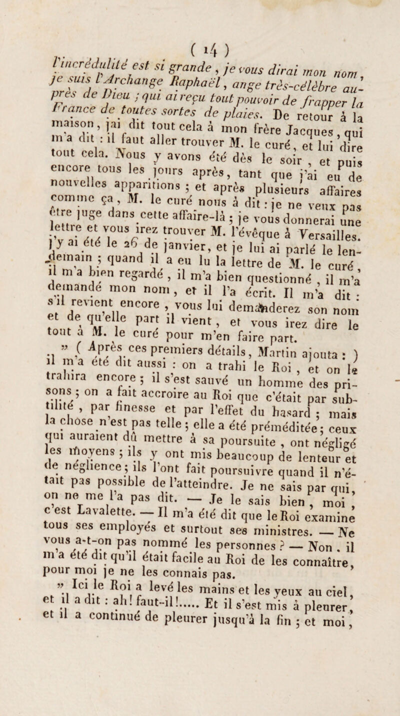 l'incrédulité est. si grande , je cous dirai mon nom près de Lieu ; qui ai reçu tout pouvoir de frapper la F, ance de toutes sortes de plaies. De retour à la maison ,a, du tout cela à mon frère Jacques, qui ! llJ[aut a,ler Couver M. le curé, et lui dire tout cela. IVous y avons été dès le soir , et puis encore tous les jours après, tant que i’ai euP de nouvelles apparitions ; et après plusieuw affaires comme ça M. le curé nous à dit: je ne veux pa U e ,uge dans cette affaire-là ; je vous donnerai une w\ Z ,°U\!7' tr°U'.'er M- l’évêque à Versailles. ) y ai été le aff de janvier, et je lui ai parlé le len¬ demain ; quand il a eu lu la lettre de M. le curé '! m a %‘,Pn reoar<le , il m’a bien questionné , il m’a demande mon nom , et il l’a écrit. Il m’a dit • s .l revient encore vous lui demanderez son nom et de quelle part il vient, et vous irez dire le tout a M. le cure pour m’en faire part. ” ( Jlpres ces premiers détails, Martin ajouta: ) il m a été dit aussi : on a trahi le Roi , et on le tra nra encore ; il s’est sauvé un homme des pri¬ sons ; on a fait accroire au Roi que c’était par sub- il.té , par hnesse et par l’effet du hasard ; mais la chose n est pas telle ; elle a été préméditée : ceux qui auraient du mettre à sa poursuite , ont négligé les moyens ; ,1s y ont mis beaucoup de lenteur et de neghence; ils 1 ont fait poursuivre quand il n’é- tait pas possible de l’atteindre. Je ne sais par qui on ne me la pas dit. - Je le sais bien, moi c est Lavalette. — Il m’a été dit que le Roi examine tous ses employés et surtout ses ministres. _Ne voüs â-f-on pas nommé les personnes ? — Non . il m a et ît qu il était facile au Koi de les connaître, pour moi je ne les connais pas. Ic'.le R?1. a levé les mains et les yeux au ciel, e il a d>t : ah! faut-il!.Et il s’est mis à pleurer et il a continué de pleurer jusqu’à la fin ; et moi,