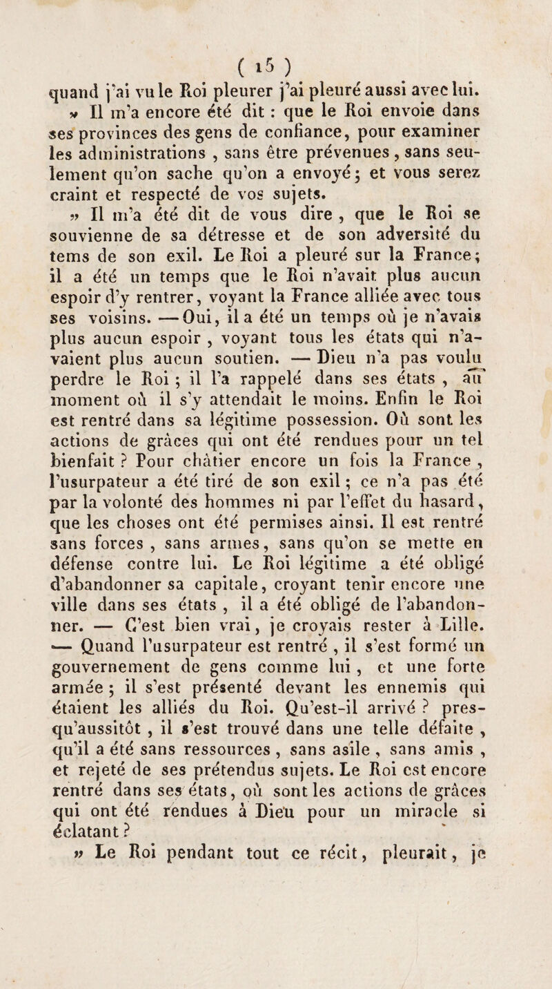 quand j’ai vu le Roi pleurer j’ai pleure aussi avec lui. * II m’a encore été dit : que le Roi envoie dans ses provinces des gens de confiance, pour examiner les administrations , sans être prévenues, sans seu¬ lement qu’on sache qu’on a envoyé; et vous serez craint et respecté de vos sujets. » Il m’a été dit de vous dire , que le Roi se souvienne de sa détresse et de son adversité du tems de son exil. Le Roi a pleuré sur la France; il a été un temps que le Roi n’avait plus aucun espoir d’y rentrer, voyant la France alliée avec tous ses voisins. —Oui, il a été un temps où je n’avais plus aucun espoir , voyant tous les états qui n’a¬ vaient plus aucun soutien. — Dieu n’a pas voulu perdre le Roi ; il l’a rappelé dans ses états , affi* moment où il s’y attendait le moins. Enfin le Roi est rentré dans sa légitime possession. Où sont les actions de grâces qui ont été rendues pour un tel bienfait ? Pour châtier encore un fois la France , l’usurpateur a été tiré de son exil ; ce n'a pas été par la volonté des hommes ni par l’effet du hasard, que les choses ont été permises ainsi. Il est rentré sans forces , sans armes, sans qu’on se mette en défense contre lui. Le Roi légitime a été obligé d’abandonner sa capitale, croyant tenir encore une ville dans ses états , il a été obligé de l’abandon¬ ner. — C’est bien vrai, je croyais rester a Lille. •— Quand l’usurpateur est rentré , il s’est formé un gouvernement de gens comme lui, et une forte armée ; il s’est présenté devant les ennemis qui étaient les alliés du Roi. Qu’est-il arrivé ? pres- qu’aussitôt , il s’est trouvé dans une telle défaite , qu’il a été sans ressources , sans asile , sans amis , et rejeté de ses prétendus sujets. Le Roi est encore rentré dans ses états, où sont les actions de grâces qui ont été rendues à Dieu pour un miracle si éclatant ? Le Roi pendant tout ce récit, pleurait, je V