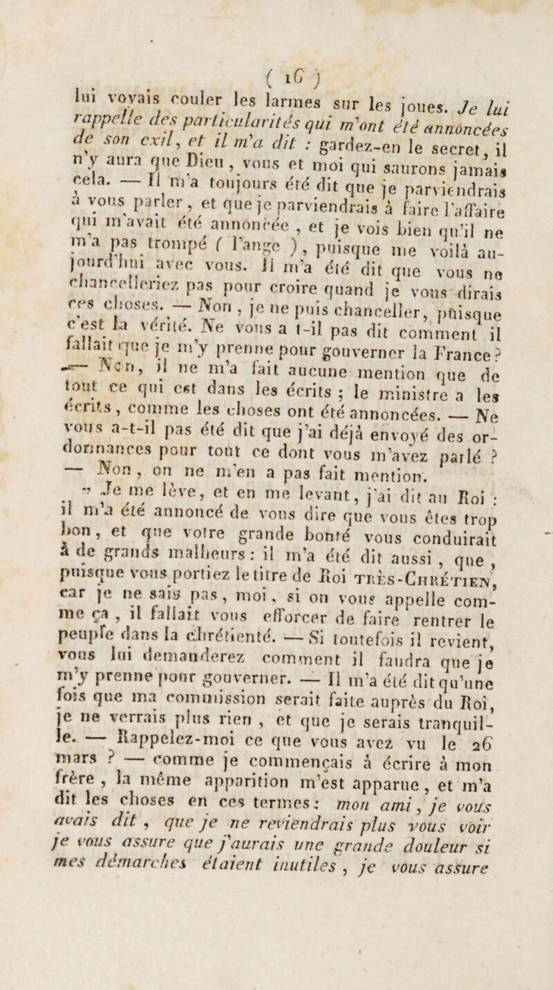 iu> voyais couler les larmes sur les joues. Je lui t appelle des particularités qui m'ont été annoncées ' e son cxd, et il m'a. dit : gardez-en le secret, il n y aura que Dieu , vous et moi qui saurons jamais e.ela. — Il m a toujours été dit que je parviendrais a vous parler, et nue je parviendrais à faire l'a,Taire qm m avait été annoncée , et je vois liien qu’il ne ma pas trompe ( l’ange ), puisque me voilà au- jourd lui, avec vous. 11 m'a été dit que vous ne chancelleriez pas pour croire quand je vous dirais ces doses. - Non , je ne puis chancelier, puisque cest la vérité. Ne vous a t-il pas dit comment il fallait que je m’y prenne pour gouverner la France5 Ncn, ,1 ne m’a lait aucune mention que de tout ce qui est dans les écrits ; le ministre a les écrits, comme les choses ont été annoncées._Ne y.us a-t-il pas été dit que j’ai déjà envoyé des or¬ donnances pour tout ce dont vous m’avez parlé ? Non , on ne m’en a pas fait mention. •> Je me lève, et en me levant, j'ai dit an Roi • il ma ete annoncé de vous dire que vous êtes trop hon, et que votre grande bonté vous conduirait à de grands malheurs: il m’a été dit aussi , que puisque vous portiez le titre de Roi très-Chrétien', car je ne sain pas , moi, si on vous appelle com¬ me ça , il fallait vous efforcer de faire rentrer le peupre dans la chrétienté. — Si toutefois il revient, vous lui demanderez comment il faudra que je' m’y prenne ponr gouverner. — Il m’a été dit qu’une fois que ma commission serait faite auprès du Roi, je ne verrais pins rien , et que je serais tranquil¬ le- — Rappelez-moi ce que vous avez vu le a6 mars ? — comme je commençais à écrire à mon frère , la même apparition m’est apparue, et m’a dit les choses en ces termes: mon ami, je vous avais dit, que je ne reviendrais plus vous voir jc vous assure que j aurais une grande douleur si mes démarches étaient inutiles , je vous assure