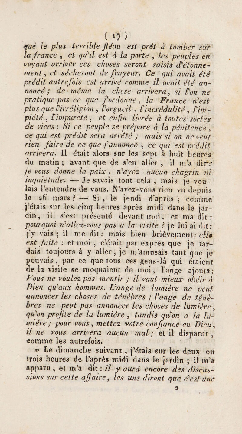 ( >7 ) me le plus terrible fléau est prêt à tomber sur la france , et qu'il est à la porte , les peuples en¬ voyant arriver ces choses seront saisis d'étonne* ment, et sécheront de frayeur. Ce qui avait été prédit autrefois est arrivé comme il avait été an¬ noncé ; de même la chose arrivera, si Von ne pratique pas ce que f ordonne, la France n'est plus que b irréligion , i orgueil . l'incrédulité , /'im¬ piété , l'impureté, et enfin livrée à toutes sortes de vices: Si ce peuple se prépare à la pénitence, ce qui est prédit sera arrêté ; mais si on ne veut rien faire de ce que j'annonce * ce qui est prédit arrivera. Il était alors sur les sept à huit heures du matin ; avant que de s’en aller , il m’a dirr je vous donne la paix , n'ayez aucun chagrin ni inquiétude. — Je savais tout cela , mais je vou¬ lais l’entendre de vous. N’àvez-vous rien vu dtepnis le 26 mars ? — Si , le jeudi d’après ; comme j’étais sur les cinq heures après midi dans le jar¬ din , il s’est présenté devant moi, et ma dit : pourquoi n allez-vous pas à la visite ? je lui ai dit: j'y vais; il me dit; mais bien brièvement; ell» est faite ; et moi , c'était par exprès que je tar¬ dais toujours à y aller, je m'amusais tant que je pouvais , par ce que tous ces gens-là qui étaient de la visite se moquaient de moi, l’ange ajouta: Fous ne voulez pas mentir ; il vaut mieux obéir à Dieu qu'aux hommes. L'ange de lumière ne peut annoncer les choses de ténèbres ; l'ange de ténè¬ bres ne peut pas annoncer les choses de lumière, qu'on profite de la lumière , tandis qu'on a la lu¬ mière ; pour vous, mettez votre confiance en Dieu, il ne vous arrivera aucun mal ; et il disparut , comme les autrefois. » Le dimanche suivant , j’étais sur les deux ou trois heures de l’après midi dans le jardin ; il m’a apparu , et m’a dit ; il y aura encore des discus¬ sions sur cette affaire, les uns diront que c'est une 2