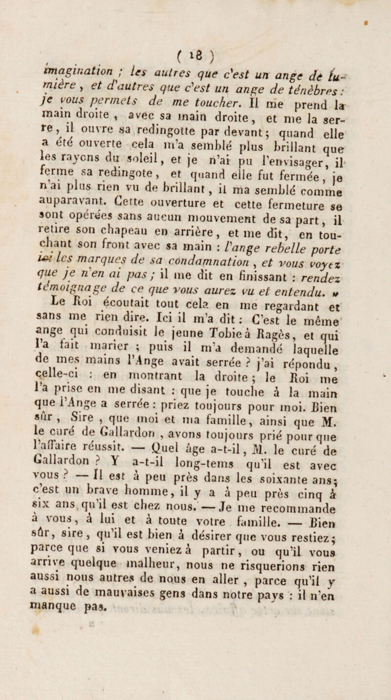 « » ^ J. ^ que c'est un ange de lu¬ mière , et d autres que c'est un ange de ténèbres : je vous permets de me toucher. Il me prend la main dioite , avec sa main droite, et me la ser¬ re, il ouvre sa redingotte par devant; quand elle a été ouverte cela m’a semblé plus brillant que les rayons du soleil, et je n’ai pu l’envisager, il ferme sa redingote, et quand elle fut fermée , je n ai plus rien vu de brillant, il ma semblé comme auparavant. Cette ouverture et cette fermeture se sont opéiées sans aucun mouvement de sa part, il retire son chapeau en arrière, et me dit, en tou¬ chant son front avec sa main : l'ange rebelle porte w Les marques de sa condamnation , et vous voyez que je n en ai pas ; il me dit en finissant : rendez témoignage de ce que vous aurez vu et entendu. » Le Roi écoutait tout cela en me regardant et sans me rien dire. Ici il m’a dit; C’est le même ange qui conduisit le jeune Tobieà Rages, et qui l’a tait marier ; puis il m’a demandé laquelle de mes mains l’Ange avait serrée? j’ai répondu, celle-ci : en montrant la droite ; le Roi me l’a prise en me disant : que je touche à la main que l’Ange a serrée: priez toujours pour moi. Rien sûr, Sire , que moi et ma famille, ainsi que M. le curé de Gallardon , avons toujours prié pour que l’aiTaire réussit. — Quel âge a-t-il, M. le curé de Gallardon ? Y a-t-il long-tems qu’il est avec vous ? Il est a peu près dans les soixante ans; cest un brave homme, il y a â peu près cinq à six ans, qu il est chez nous. —Je 111e recommande à vous, à lui et a toute votre famille. — Rien sûi , sire , qu il est bien a désirer que vous restiez; parce que si vous veniez à partir, ou qu’il vous arrive quelque malheur, nous ne risquerions rien aussi nous autres de nous en aller , parce qu’il y a aussi de mauvaises gens dans notre pays : il n’en manque pas.