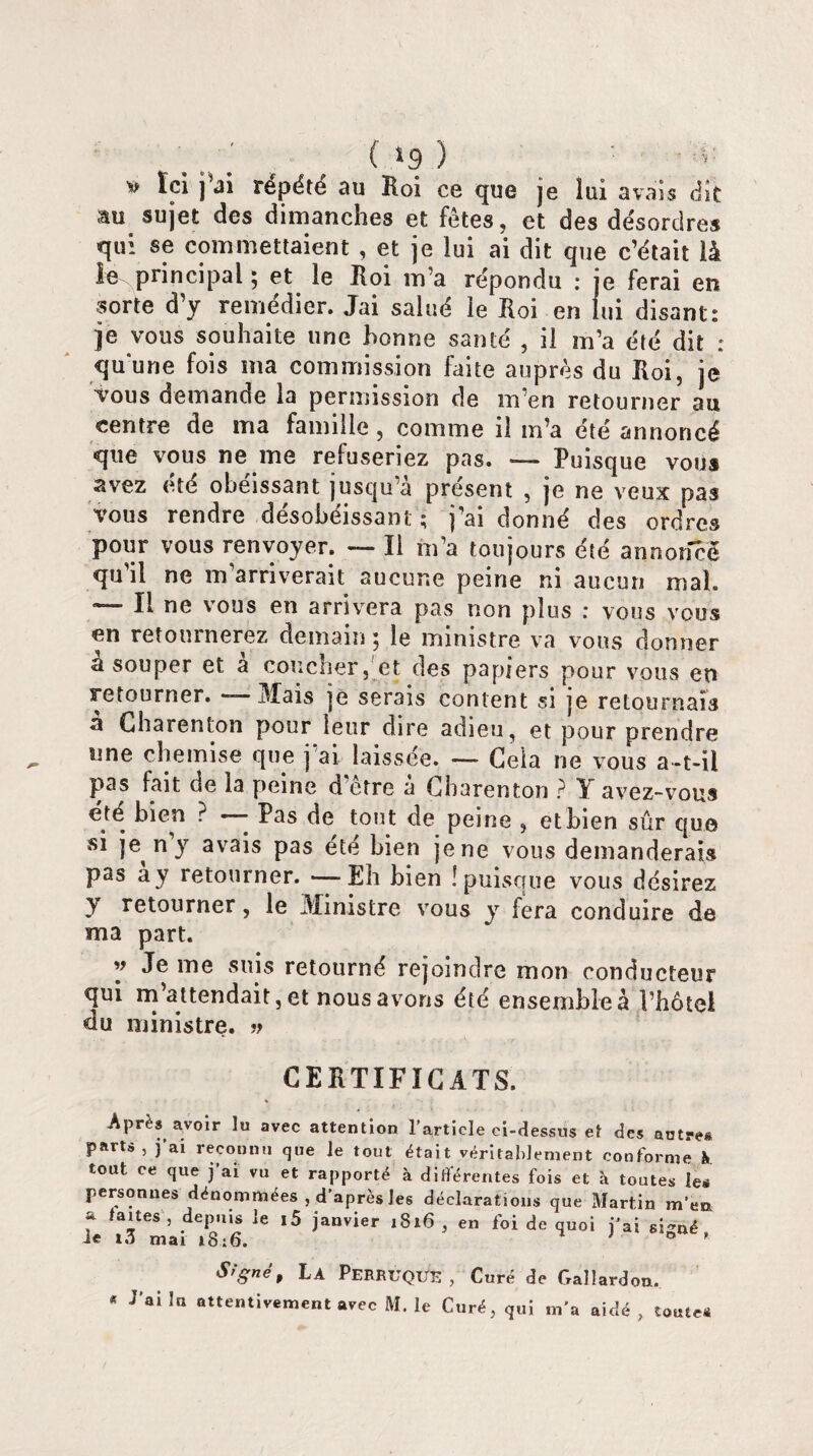 ( *9 ) v Ici j’ai répété au Roi ce que je lui avais dit au sujet des dimanches et fêtes, et des désordres qui se commettaient , et je lui ai dit que c’était là le principal ; et le Roi m’a répondu : je ferai en sorte d’y remédier. Jai salué le Roi en lui disant: je vous souhaite une bonne santé , il m’a été dit : qu'une fois ma commission faite auprès du Roi, je vous demande la permission de m’en retourner au centre de tria famille , comme il m’a été annoncé que vous ne me refuseriez pas. — Puisque vous avez été obéissant jusqu’à présent , je ne veux pas vous rendre désobéissant ; j’ai donné des ordres pour vous renvoyer. — Il m’a toujours été annoncé qu’il ne m arriverait aucune peine ni aucun mal. *— II ne vous en arrivera pas non plus : vous vous en retournerez demain; le ministre va vous donner a souper et à coucher, et des papiers pour vous en retourner. — Mais je serais content si je retournais a Charenton pour leur dire adieu, et pour prendre une chemise que j’ai, laissée. — Gela ne vous a-t-il pas fait de la peine d’être à Charenton ? Y avez-vous été bien ? — Pas de tout de peine , ethien sûr que si je ny avais pas été bien je ne vous demanderais pas a y retourner.—Eh bien ! puisque vous désirez Y retourner, le Ministre vous y fera conduire de ma part. y Je me suis retourné rejoindre mon conducteur qui m’attendait, et nous avons été ensembles l’hotel du ministre. » CERTIFICATS. Après av°ir lu avec attention l’article ci-dessus et des autre* parts , j’ai reconnu que le tout était véritablement conforme !» tout ce que j’ai vu et rapporté à différentes fois et à toutes les personnes dénommées , d’après les déclarations que Martin m’en a faites , depuis le i5 janvier 1816 , en foi de quoi j’ai signé, ie 10 mai 18:6. 0 ' S,'sné* La Perruque , Curé de Gallardon. « J’ai la attentivement avec M. le Curé, qui m'a aidé, toutes