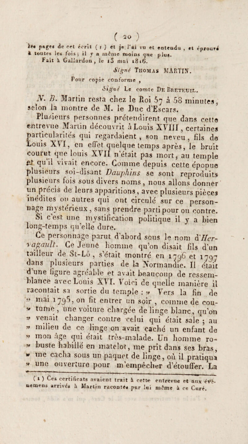 page* de cet écrit ( i ) et je l'ai vu et entendu , et éprouri à toutes les fois ; il y a même moins que plus. Fait à Gallardon , le i3 mni i8»6. Signé Thomas MARTIÜÏ. Pour copie conforme , Signé Le comte De BreteüIL. .V. /?. Martin resta chez le Roi 57 à 58 minutes, selon ia montre de 31. le Duc d’Escars. Plusieurs personnes prétendirent que dans cette entrevue Martin découvrit à Louis XVIII, certaines particularités qui regardaient, son neveu, fils de Louis XVI, en effet quelque temps après, le bruit courut que louis XVII n était pas mort, au temple 0î qu il vivait encore. Gomme depuis cette épopuc plusieurs soi-disant Dauphins se sont reproduits plusieurs fois sous divers noms, nous allons donner un précis de leurs apparitions, avec plusieurs pièces inédites ou autres qui ont circule sur ce person¬ nage m) steneux, sans prendre parti pour ou contre. Si c est une mystification politique il y a bien long-temps qu elle dure. Ce personnage parut d'abord sous le nom à'Ifer- rajraull. Ce Jeune homme qu’on disait fils d'un tailleur de St-Lu , s’était montré en 1796 et 179-* dans plusieurs parties de la Normandie. Il était d une figure agréable et avait beaucoup de ressem¬ blance avec Louis XVI. Voici de quelle manière il racontait sa sortie du temple : » Vers la fin de r.» mai 179 ), on fit entrer un soir , comme de cou- v tume , une voiture chargée de linge blanc, quon » ve.n.nit chaRSer contre celui qui était sale ; au » nnIieR de ce linge on avait caché un enfant de ” mon ;,Se qui était très-malade. Un homme ro- * buste habillé en matelot, me prit dans ses bras, * me cacha sous un paquet de linge, où il pratiqua y une ouverture pour m'empêcher d’étouffer. La ( l ) Ces certificats avaient trait à cette entrevue et aux évè- ueraens arrivés Martin raconté* par lai même à ce Curé.