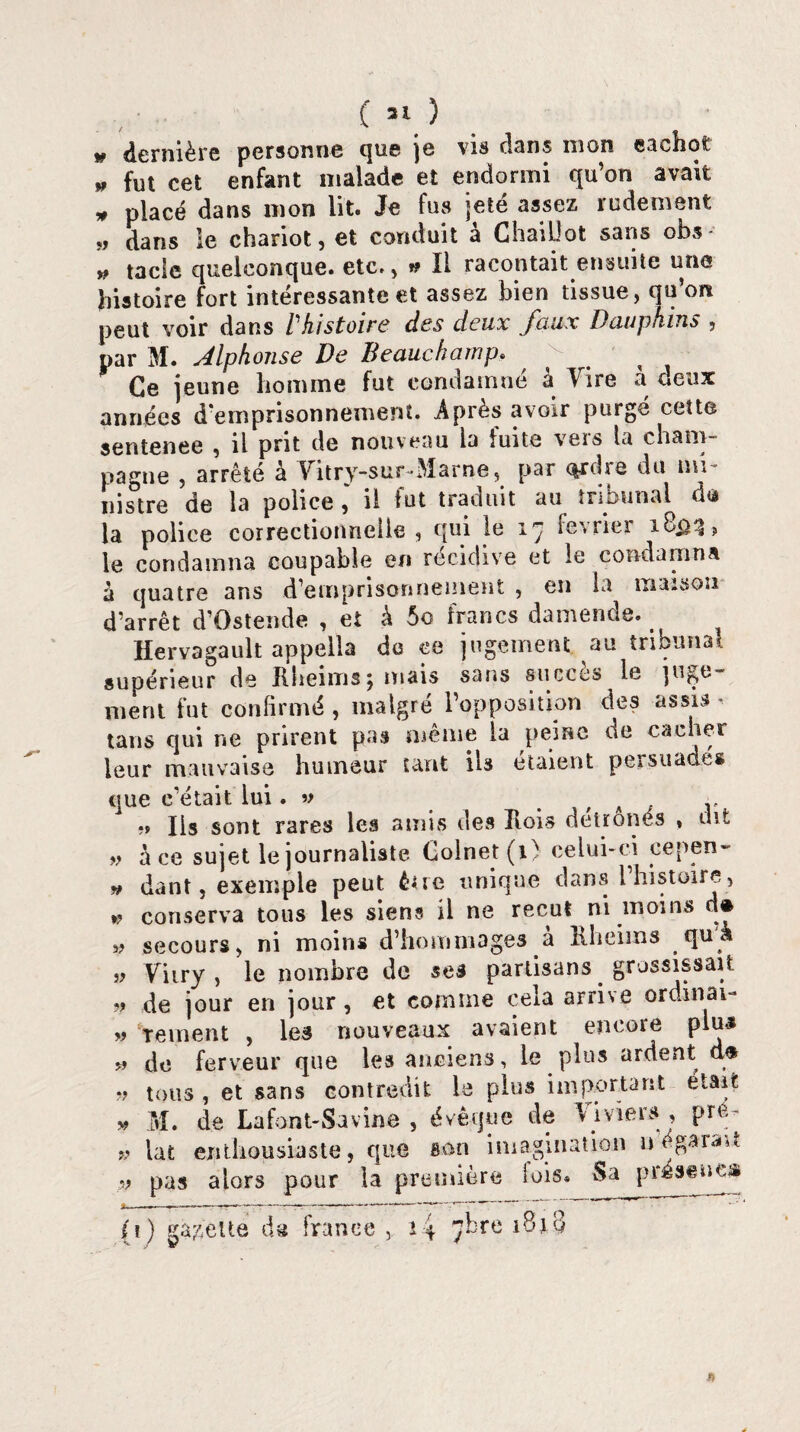 » dernière personne que je vis clans mon cachot » fut cet enfant malade et endormi qu’on avait » placé dans mon lit. Je fus jeté assez rudement „ dans le chariot, et conduit à ChaiUot sans obs- » tacle quelconque, etc., »? Il racontait ensuite une histoire fort intéressante et assez bien tissue, qu’on peut voir dans Vhistoire des deux faux Dauphins , par M. Alphonse De Beauchamp. Ce jeune homme fut condamné à Vire à deux années d'emprisonnement. Après avoir purgé cette sentenee , il prit de nouveau la fuite vers la cham¬ pagne , arrêté à Vitry-sur Marne, par ordre du mi¬ nistre de la police il fut traduit au tribunal do la police correctionnelle, qui le 17 février le condamna coupable en récidive et le condamna à quatre ans d’emprisonnement , en la maison d’arrêt d’Ostende , et à 5o francs damende. Hervagault appella do ce jugement au tribunal supérieur de Rheimsj niais sans succès le juge¬ ment fut confirmé , malgré l’opposition des assis tans qui ne prirent pas même la peine de cacher leur mauvaise humeur tant iis étaient persuadés que c’était lui. v . r ,, Iis sont rares les amis des Ilois détrônés , dit «,♦ à ce sujet le journaliste Colnet (1) celui-ci cepen- » dant, exemple peut être unique dans l histoire, *? conserva tous les siens il ne reçut ni moins d® „ secours, ni moins d’hommages h Rheims quà „ Vitry , le nombre de ses partisans grossissait » de jour en jour, et comme cela arrive ordinal- „ tement , les nouveaux avaient encore pim* * de ferveur que les anciens, le plus ardent d* » tous , et sans contredit le plus important était » M. de Lafont-Suvine , évêque de Viviers , pre- » lat enthousiaste, que son imagination u égarait ?9 pas alors pour la première lois. Sa piésenes (1) galette da France , i4 7* rü A