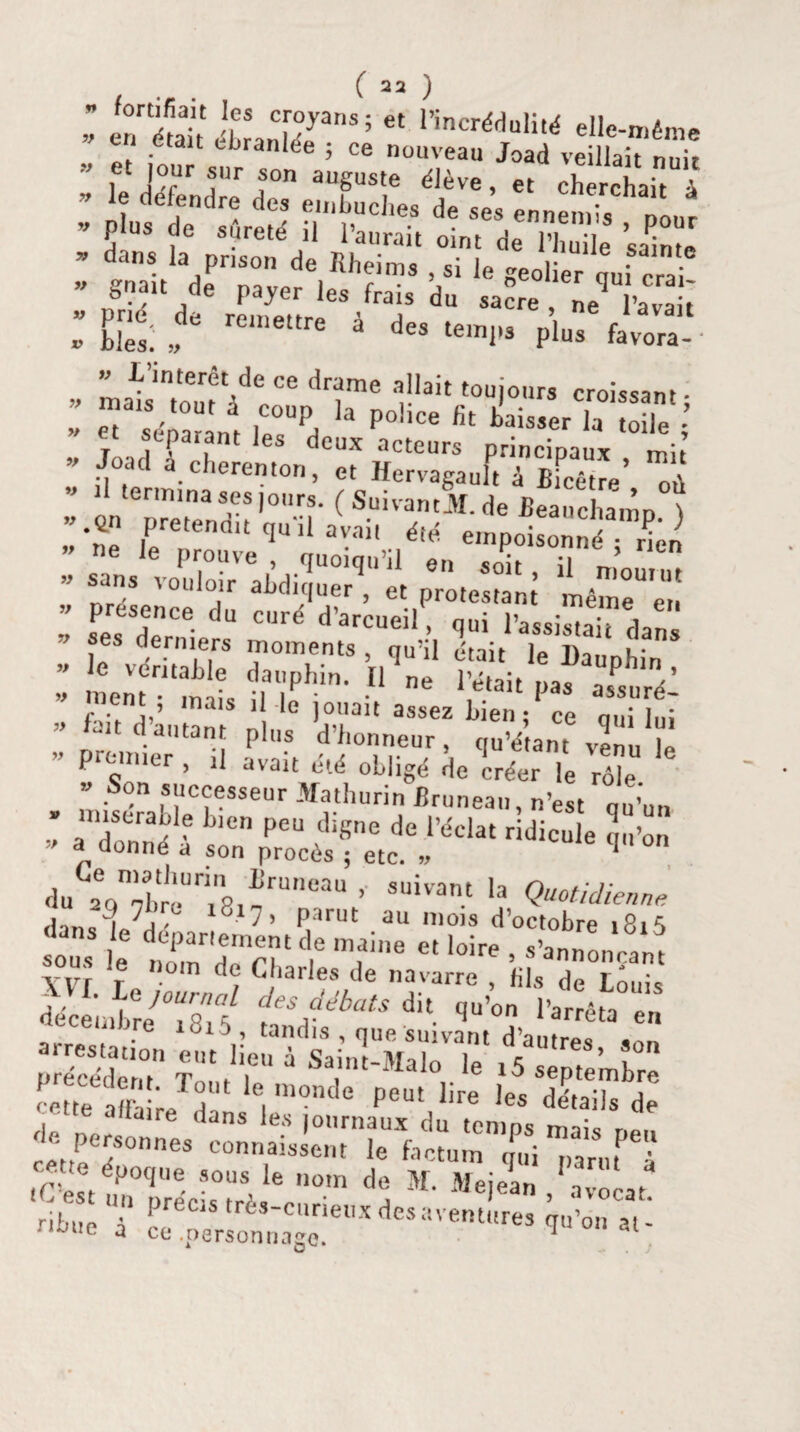 if if V if if if if ( 22 ) ” fortifiait les croyans; et l’incrédulité elle-même J‘ -etau ebranlée ; ce nouveau Joad veillait nuit ” u ]°rUr tUr ,son auSus'e élève, et cherchait à ” le, deffndre des embûches de ses ennemis ôour v P US de sûreté il l’aurait oint de l’huile sainte - dans la prison de Rheims , si le geol er „ui cra « gr.au de payer les frais du sacre ne^ ’avak blés:, remettre à des te,nl,â P1^ favora- ■ makintou1ède/e drïme r!ait touiours croissant; C sééérant U P°i,Ce fit baisser la toile JoadTél deux acteurs principaux , mit .1 termina ses jours. ( Suivant JIT. de Beandiamn? ”•% Prétendit qu'il aVai, été empoisonné rÜ ” ne le prouve , quoiqu’il en soit ;i ’ ” San,s voul°lr abdiquer , et protestant même^en : f: rce du crd ^^rcueil, qui l’assistai? dan le véritable dé°TtS ’nqU,il f‘ait ie dauphin , ment méis 7 11 ne pas assuré! na'i 1 le ]0l,au assez bien; ce qui lui U d autant plus d honneur , qu’étant venu le premier , il avait été obligé de créer le rôle » Son successeur Math un n Bruneau, n’est qu’un ’ a à ? blen Peu cliSne de l’éclat ridicule qu’on * a donné a son procès ; etc. » q °n du 2eqnébréUnin81ïrU'leaU ’ SUivant *a Quotidienne d.m?L7? 7’ parut au mois d’octobre 1815 yvt ] , Charles de navarre , fils de Louis décéinbre^i^f CesAdébats dit. ^’on l’arrêta en -fitaRîar - '« — P~ Bre le, “St affaire dans les journaux du temps nnis r,«. 'e personnes connaissent le factum qui parut à tC’e^t fauTrécL°trè,lec,10m *ï M«iea“ Avocat. Htue à ce^pmcmnago!61^ deSaVentUreS qll on al' if if if if