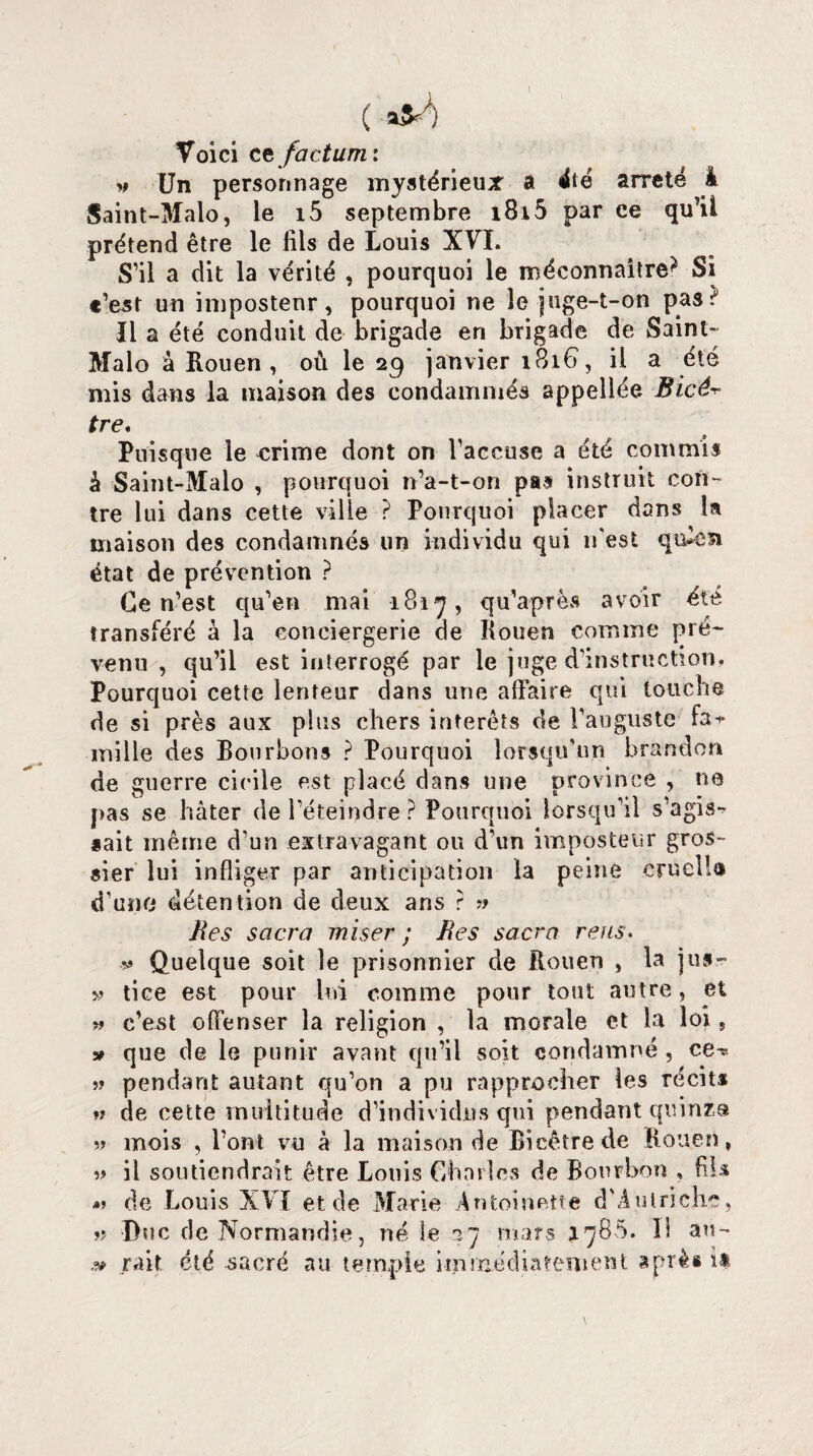 ( «#A Voici et factum: v Un personnage mystérieux a été arreté i Saint-Malo, le i5 septembre i8i5 par ce qu’ii prétend être le fils de Louis XVI. S’il a dit la vérité , pourquoi le méconnaître^ Si c’est un impostenr, pourquoi ne le juge-t-on past Il a été conduit de brigade eri brigade de Saint- Malo à Rouen, où le 29 janvier 1816, il a été mis dans la maison des eondamniés appellée. Bicé^ tre. Puisque le crime dont on l’accuse a été commis â Saint-Malo , pourquoi n’a-t-on pas instruit con¬ tre lui dans cette ville ? Pourquoi placer dans la maison des condamnés un individu qui n'est qivca état de prévention ? Ce n’est qu’en mai 1817, qu’après avoir été transféré à la conciergerie de Rouen comme pré¬ venu , qu’il est interrogé par le juge d’instruction. Pourquoi cette lenteur dans une affaire qui louche de si près aux plus chers interets de l’auguste fai- mille des Bourbons ? Pourquoi lorsqu’un brandon de guerre cicile est placé dans une province , ne pas se hâter de l’éteindre ? Pourquoi lorsqu’il s’agis-^ sait même d’un extravagant ou d’un imposteur gros¬ sier lui infliger par anticipation la peine eruelîa d'une détention de deux ans ? » Res sacra miser ; Res sacra reus. v Quelque soit le prisonnier de Rouen , la jus- » tice est pour lui comme pour tout autre, et » c’est offenser la religion , la morale et la loi, » que de le punir avant qu’il soit condamné , ce-* » pendant autant qu’on a pu rapprocher les récits » de cette multitude d’individus qui pendant quinze 5? mois , l’ont vu à la maison de Bicêtrede Rouen, w il soutiendrait être Louis Charles de Bourbon , fils de Louis XVI et de Marie Antoinette d'Autriche, ?? Duc de Normandie, né le .3-7 mars 1785. 31 au- » rail été sacré au temple immédiatement après i*
