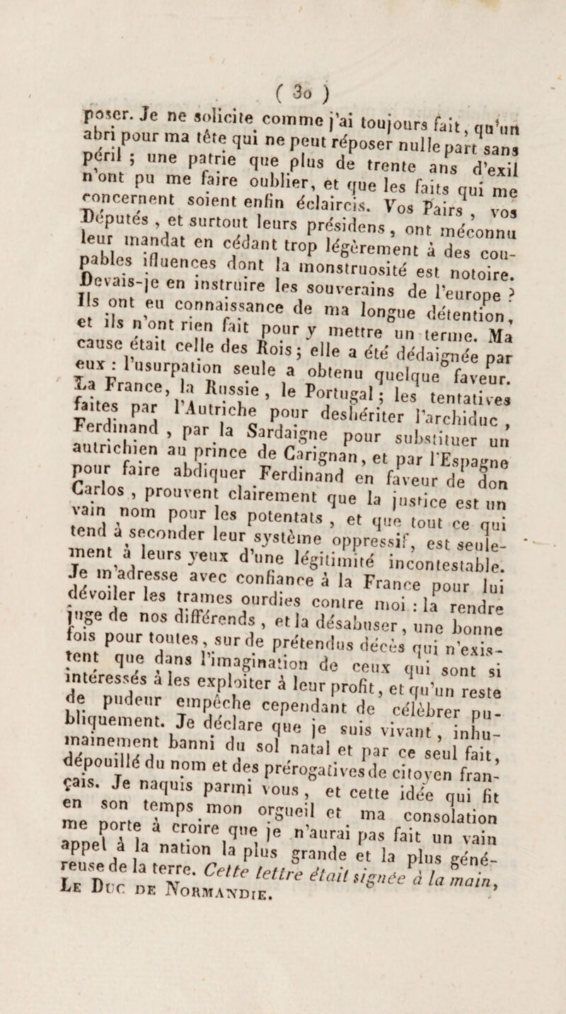 fascr. Je ne solicite comme j’ai toujours fait on’mt abn pour ma tête qui ne peu, répose! nulle part .an puni une patrie que plus de trente ans d’exil nont pu me fatre oublier, et que les faits «ui me concernent sotent enfin éclaircis. Vos Paitt Tôt Députés et surtout leurs présidons, ont méconnu leur mandat en cédant trop légèrement à des cou¬ pables tfluences dont la monstruosité est notoire Devais-je en instruire les souverains de l’eurone > et'ils n’ontncnT'fanCe ^ ma ,0n«e Mention ! n ont rien fait pour y mettre un terme. Ma cause était celle des Rois; elle a été dédaignée par raXFr neërph °R $-Ule ,* p°btenu iuelque° faveur. 16 PTT‘; les ‘entatives ites par 1 Autriche pour déshériter l’archiduc Ferdinand , par la Sardaigne pour substituer un autrichien au prince de Carignan, et par l'Espagne pour faire abdiquer Ferdinand en faveur de don Carlos , prouvent clairement que la justice est un vam nom pour les potentats ! et que ton, ce', tend a seconder leur système oppressif, est seule¬ ment a leurs yeux d’une légitimité incontestable Je m adresse avec confiance à la France pour lui dévoiler les trames ourdies contre moi • h rendre ]ge de nos différends , et la désabuser, une bonne fois pour toutes sur de prétendus décès qui n’exi! tout que dans 1 imagination de ceux qui sont si de pude'ur à «otir profit, et qu’un reste le pudeur empeche cependant de célébrer pu¬ bliquement. Je déclare que je suis vivant, inhu¬ mainement banni du sol natal et par ce seul fait Ç .. Je naquis parmi vous, et cette idée qui lit me porte èT ' m°n °-rSUeil « ™ consolation Tnel à la nai?,re,q”e, >6 ’aurai Pas fait un vain appel a la nation la plus grande et la plus géné¬ reuse de la terre. Celte lettre était /■ / b Lf Dit n*. tv 1 me était signée a la main. MjE Ul,c DE JYoRJWATVDlE.