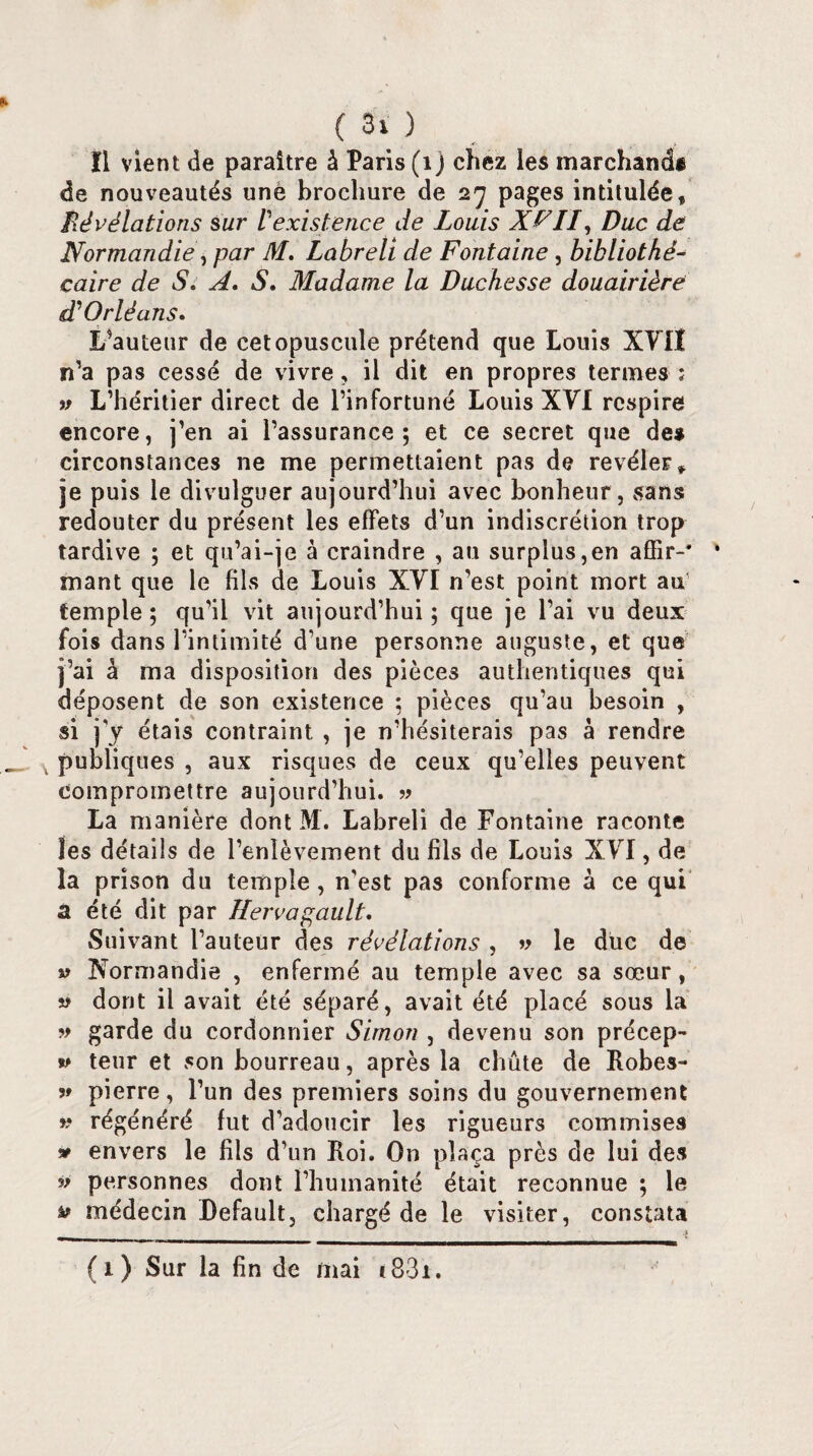 (30 ïl vient de paraître à Paris (i j chez les marchand* de nouveautés une brochure de 27 pages intitulée. Révélations sur Vexistence de Louis XFII, Duc de Normandie, par M, Labreli de Fontaine, bibliothé¬ caire de S. A. S. Madame la Duchesse douairière d'Orléans. L’auteur de cet opuscule prétend que Louis XVII n’a pas cessé de vivre, il dit en propres termes : » L’héritier direct de l’infortuné Louis XVI respire encore, j’en ai l’assurance; et ce secret que de* circonstances ne me permettaient pas de révéler, je puis le divulguer aujourd’hui avec bonheur , sans redouter du présent les effets d’un indiscrétion trop tardive ; et qu’ai-je à craindre , au surplus,en affir-* ‘ mant que le fils de Louis XVI n’est point mort au’ temple; qu’il vit aujourd’hui; que je l’ai vu deux fois dans l’intimité d’une personne auguste, et que j’ai à ma disposition des pièces authentiques qui déposent de son existence ; pièces qu’au besoin , si j’y étais contraint , je n’hésiterais pas à rendre publiques , aux risques de ceux qu’elles peuvent compromettre aujourd’hui. » La manière dont M. Labreli de Fontaine raconte les détails de l’enlèvement du fils de Louis XVI, de la prison du temple, n'est pas conforme à ce qui a été dit par Ilervagault. Suivant l’auteur des révélations , » le duc de v Normandie , enfermé au temple avec sa sœur, « dont il avait été séparé, avait été placé sous la » garde du cordonnier Simon , devenu son précep¬ te teur et son bourreau, après la chute de Robes- ?» pierre, l’un des premiers soins du gouvernement v régénéré fut d’adoucir les rigueurs commises » envers le fils d’un Roi. On plaça près de lui des ^ personnes dont l’humanité était reconnue ; le ^ médecin Default, chargé de le visiter, constata (1) Sur la fin de mai t83i.
