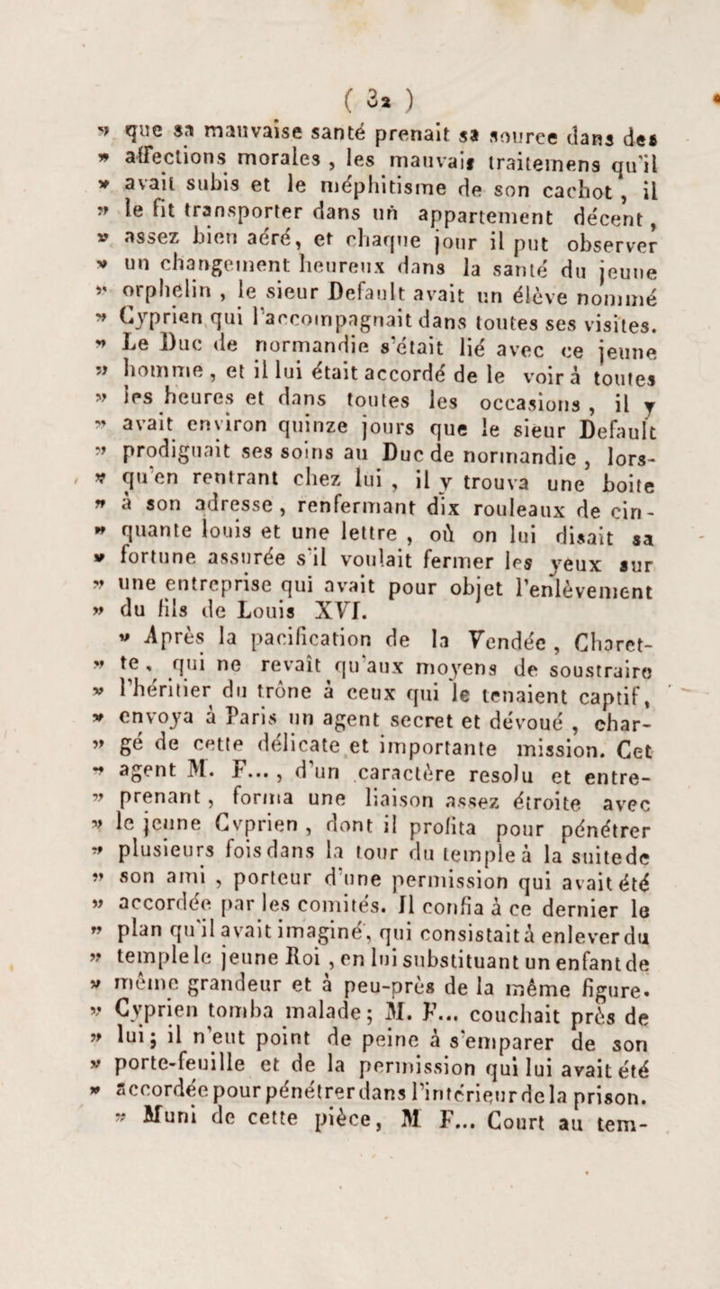 » <F!e mauvaise santé prenait sa source dans des » affections morales, les .mauvais traitemens qu'il v avait subis et le méphitisme de son cachot , il » le fit transporter dans uA appartement décent, v assez bien acre, et chaque jour il put observer v un changement heureux dans la santé du jeune » orphelin , le sieur Default avait un élève nommé » Gyprien qui l'accompagnait dans toutes ses visites.  De Duc de normandie s'était lié avec ce jeune 5> homme , et il lui était accordé de le voir à toutes » les heures et dans toutes les occasions , il y » avalt environ quinze jours que le sieur Default ” prodiguait ses soins au Duc de normandie , lors- v qu’en rentrant chez lui , il y trouva une boite n a son adresse, renfermant dix rouleaux de cin- * quante louis et une lettre , où on lui disait sa v fortune assurée s il voulait fermer les yeux sur v une entreprise c|ui ovait pour oliiet l'enlèvement » du fils de Louis XVI. * Après la pacification de la Vendée , Charet- v te , qui ne rêvait qu aux moyens de soustraire » l'héritier du trône à ceux qui le tenaient captif, » envoya à Paris un agent secret et dévoué , char- ” gé de cette délicate et importante mission. Cet ** aSent ^1* P*** j d un caractère résolu et entre- » prenant, forma une liaison assez étroite avec » le jeune Cvprien , dont il profita pour pénétrer * plusieurs fois dans la tour du temple à la suitede ” «on ami , porteur d'une permission qui avait été ” accordée par les comités. Il confia à ce dernier le ” P^n qu'il avait imaginé', qui consistait à enleverdti ” temple le jeune Roi , en lui substituant un enfantée V même grandeur et à peu-près de la même figure, v Cvprien tomba malade; M. F... couchait près de » lui5 11 n’eut point de peine à s'emparer de son V porte-feuille et de la permission qui lui avait été » accordée pour pénétrerdans l’intérieur delà prison. » W'nni de cette pièce, M F... Court au tem-