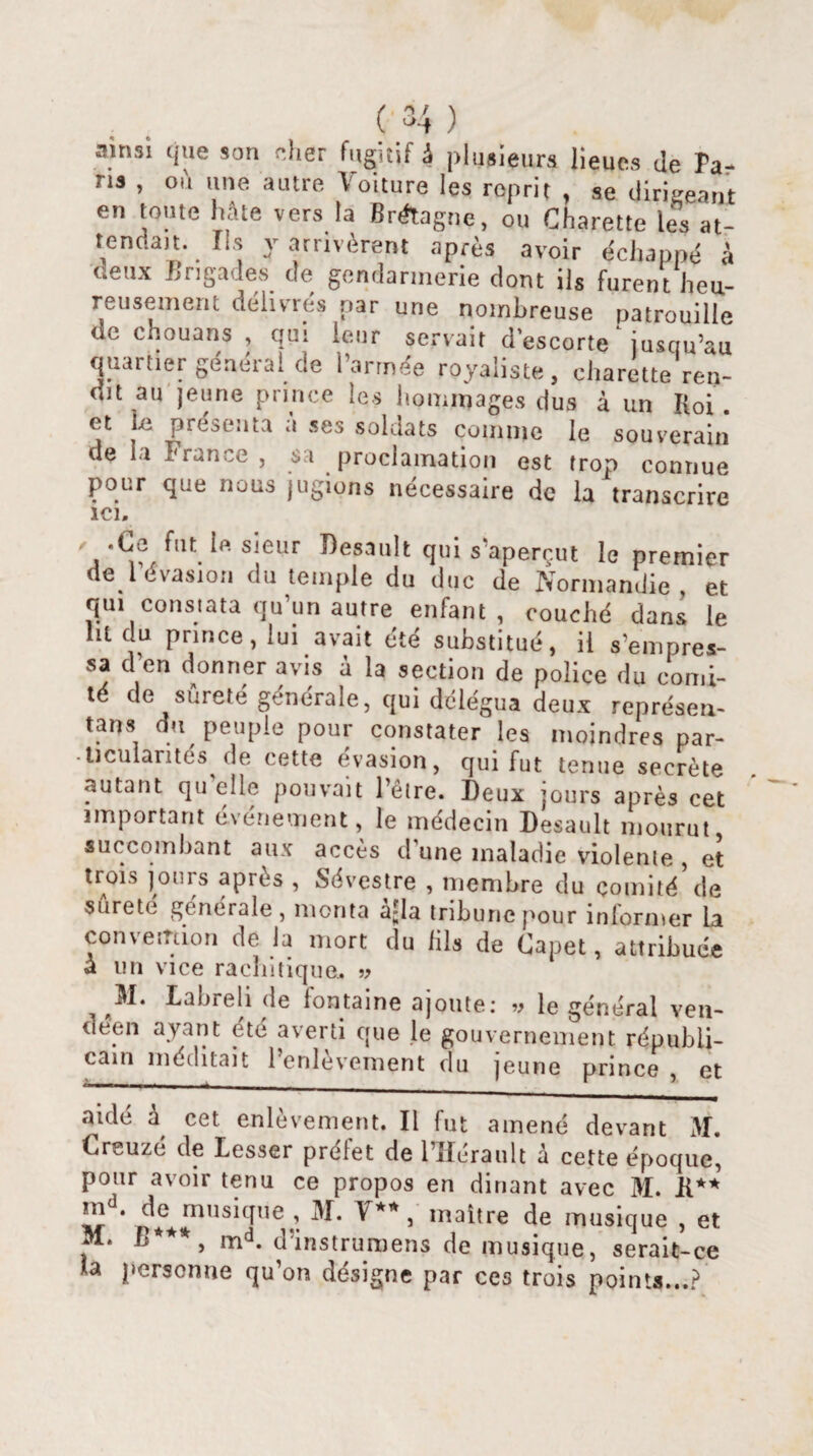ainsi que son cher fugitif à plusieurs lieues de Ta¬ ris , où une autre Voiture les reprit , se dirigeant en toute hâte vers la Bnftagnç, ou Charette les at¬ tendait. Ils y arrivèrent après avoir échappé à deux Lngades de gendarmerie dont ils furent heu¬ reusement délivres par une nombreuse patrouille de chouans , qui leur servait d’escorte jusqu’au quartier général de l’armée royaliste, charette ren¬ dit au jeune prince les hommages dus à un I(oi. et Le présenta a ses soldats comme le souverain de La France , sa proclamation est trop connue pour que nous jugions nécessaire de la transcrire ici. ' -C® f,u.s;eur Desault qui s’aperçut le premier de l évasion du temple du duc de Normandie et qui constata qu’un autre enfant, couché dans le lit du prince, lui avait été substitué, il s’empres¬ sa d en donner avis à la section de police du comi¬ té de sûreté générale, qui délégua deux représen¬ tant du peuple pour constater les moindres par- • ticularites de cette évasion, qui fut tenue secrète autant qu elle pouvait l’être. Deux jours après cet important événement, le médecin Desault mourut succombant aux accès d’une maladie violente, et trois jours après , Sévestre , membre du comité’de sûreté générale, monta ajla tribune pour informer la convention de la mort du lils de Capet, attribuée a un vice rachitique. » M. Labreli de lontaine ajoute: v le général ven¬ déen ayant été averti que Je gouvernement républi¬ cain méditait 1 cnlevement du jeune prince , et aidé à cet enlèvement. Il fut amené devant M. Creuzc de Lesser prelet de 1 Hérault a cette époque, pour avoir tenu ce propos en dinant avec M. R** m . de musique, M. V**, maître de musique , et M. B***, md. dïnstrumens de musique, serait-ce la personne qu’on désigne par ces trois points...?