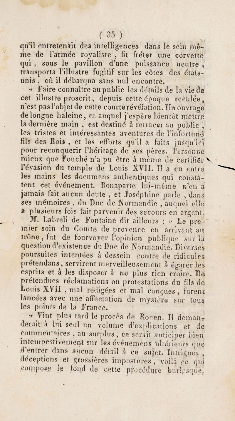 qu'il entretenait des intelligences dans le sein mê^ me de farinée royaliste , lit fréter une corvette qui T sous le pavillon d’une puissance neutre , transporta l’illustre fugitif sur les côtes dés états- unis , où il débarqua sans nul encontre. » Faire connaître au public les détails de la vie cet illustre proscrit, depuis cette époque reculée , n’est pas l’objet de cette courte révélation. Un ouvrage de longue baleine, et auquel j’espère bientôt mettre la dernière main , est destiné à retracerai! public , les tristes et intéressantes aventures de l’infortuné fils des Rois , et les efforts qu'il a faits jusqu’ici pour reconquérir l’héritage de ses pères. Personne mieux que Fouché ma pu être à même de certifiée v l’évasion du temple de Louis XVII. Il a eu entre les mains les documens authentiques qui consta¬ tent eet événement. Eonaparte lui-même n’en a jamais fait aucun doute , et Joséphine parle , dans ses mémoires , du Duc de Normandie , auquel elle â plusieurs fois fait parvenir des secours en argent. M. Labreli de Fontaine dit ailleurs : » Le pre¬ mier soin du Comte de provenue en arrivant au trône , fut de fourvoyer l’opinion publique sur la question d’existence du Duc de Normandie. Diverses poursuites intentées a dessein contre de ridicules pretendaus, servirent merveilleusement à égarer les esprits et a les disposer a ne plus rien croire. De prétendues réclamations ou protestations du fils de Louis XIII , mal rédigées et mal conçues, furent lancées avec une affectation de mystère sur tous les points de la France. ■* 1 i lit plus tard le procès de Rouen. Il déni an-? derait à bai seul un volume d’explications et de commentaires , au surplus , ce serait anticiper bien intempestivement sur les événemens ultérieurs que d entrer dans aucun détail à ce sujet. Intrigues , déceptions et grossières impostures , voila ce qui compose ie foi)d de cette procédure burlesque*