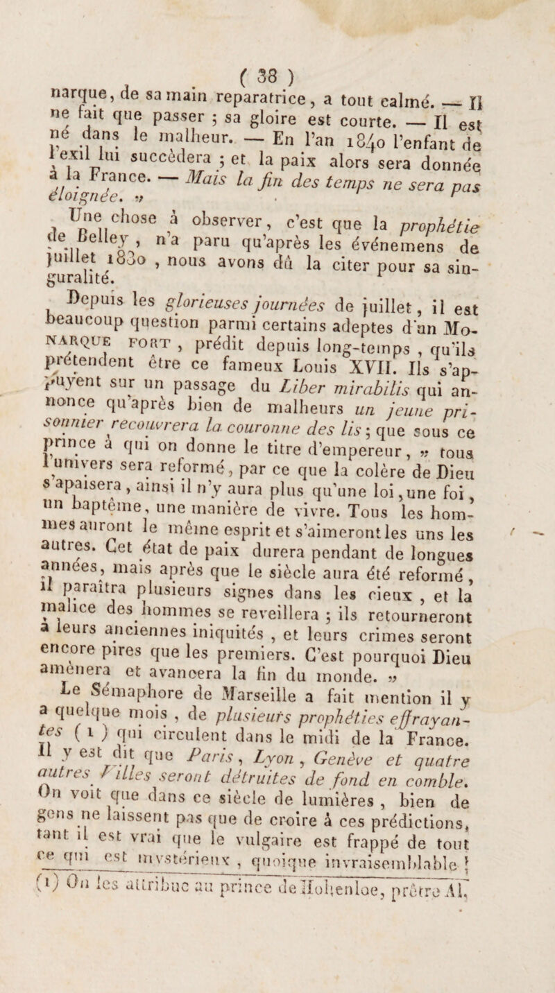 narijue, de sa main réparatrice, a tout calmé. — Il ne lait que passer ; sa gloire est courte. — Il est ne dans le malheur. — En l’an 18.40 l’enfant de exil lui succédera ; et la paix alors sera donnée */o/<WtCe' MülS a^U dCS temps ne sera Pas Une chose a observer, c’est que la prophétie de Lelley n’a paru qu’après les événemens de juillet , nous avons dû la citer pour sa sin- guran te. Depuis les glorieuses journées de juillet, il est beaucoup question parmi certains adeptes d un Mo- N arque FORT , prédit depuis long-temps , qu’ils prétendent être ce fameux Louis XYII. Ils s’ap- payent sur un passage du Liber mirabilis qui an¬ nonce qu après bien de malheurs un jeune pri¬ sonnier recouvrera la couronne des lis ; que sous ce prince a qui on donne le titre d’empereur, » tous I univers sera reformé, par ce que la colère de Dieu s apaisera , ainsi il n’y aura plus qu’une loi,une foi, un bapteme, une manière de vivre. Tous les hom¬ mes auront le même esprit et s’aimeront les uns les auties. Cet état de paix durera pendant de longues années, mais après que le siècle aura été reformé , n paraîtra plusieurs signes dans les cieux , et la malice des hommes se reveillera 5 ils retourneront a eurs anciennes iniquités , et leurs crimes seront encore pires que les premiers. C’est pourquoi Dieu amènera et avancera la fin du monde. » Le Sémaphore de Marseille a fait mention il y a quelque mois , de plusieurs prophéties effrayan¬ tes ( i ) qm circulent dans le midi de la France. I y est dit que Paris, Lyon , Genève et quatre autres / illes seront détruites de fond en comble. On voit que dans ce siècle de lumières , bien de gens ne laissent pas que de croire à ces prédictions, tant il est vrai que le vulgaire est frappé de tout (e cfnl_(-st mystérieux , quoique invraisemblable \ ' 0 On les attribue au prince Jellohenloe, prêtre AL*