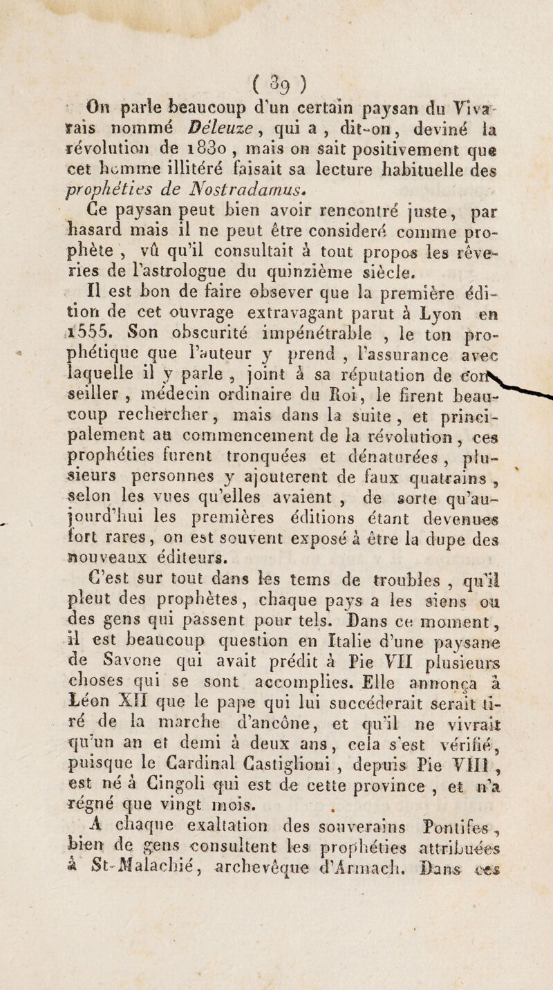 On parle beaucoup d'un certain paysan du Vi var¬ iais nommé Déleuze, qui a , dit-on, deviné ia révolution de i83o , mais on sait positivement que cet homme illitéré faisait sa lecture habituelle des prophéties de Nostradamus. Ce paysan peut bien avoir rencontré juste, par hasard mais il ne peut être considéré comme pro¬ phète , vu qu’il consultait à tout propos les rêve¬ ries de l’astrologue du quinzième siècle. Il est bon de faire obsever que la première édi¬ tion de cet ouvrage extravagant parut à Lyon en i555. Son obscurité impénétrable , le ton pro¬ phétique que l’auteur y prend , l’assurance avec laquelle il y parle , joint à sa réputation de corN, seiller , médecin ordinaire du Roi, le firent beau¬ coup rechercher, mais dans la suite, et princi¬ palement au commencement de la révolution, ces prophéties furent tronquées et dénaturées, plu¬ sieurs personnes y ajoutèrent de faux quatrains , selon les vues qu’elles avaient , de sorte qu’au- jqurd’hui les premières éditions étant devenues fort rares, on est souvent exposé à être la dupe des nouveaux éditeurs. C’est sur tout dans les teins de troubles , qu'il pleut des prophètes, chaque pays a les siens ou des gens qui passent pour tels. Dans ce moment, il est beaucoup question en Italie d’une paysan© de Savone qui avait prédit à Pie VII plusieurs choses qui se sont accomplies. Elle annonça à Léon XII que le pape qui lui succéderait serait ti¬ ré de la marche d’ancône, et qu'il ne vivrait qu'un an et demi à deux ans, cela s est vérifié, puisque le Cardinal Gastigiioni , depuis Pie VIII , est né à Cingoli qui est de cette province , et n’a régné que vingt mois. A chaque exaltation des souverains Pontifes, bien de gens consultent les prophéties attribuées â St Malachié, archevêque d’Armach. Bans ces