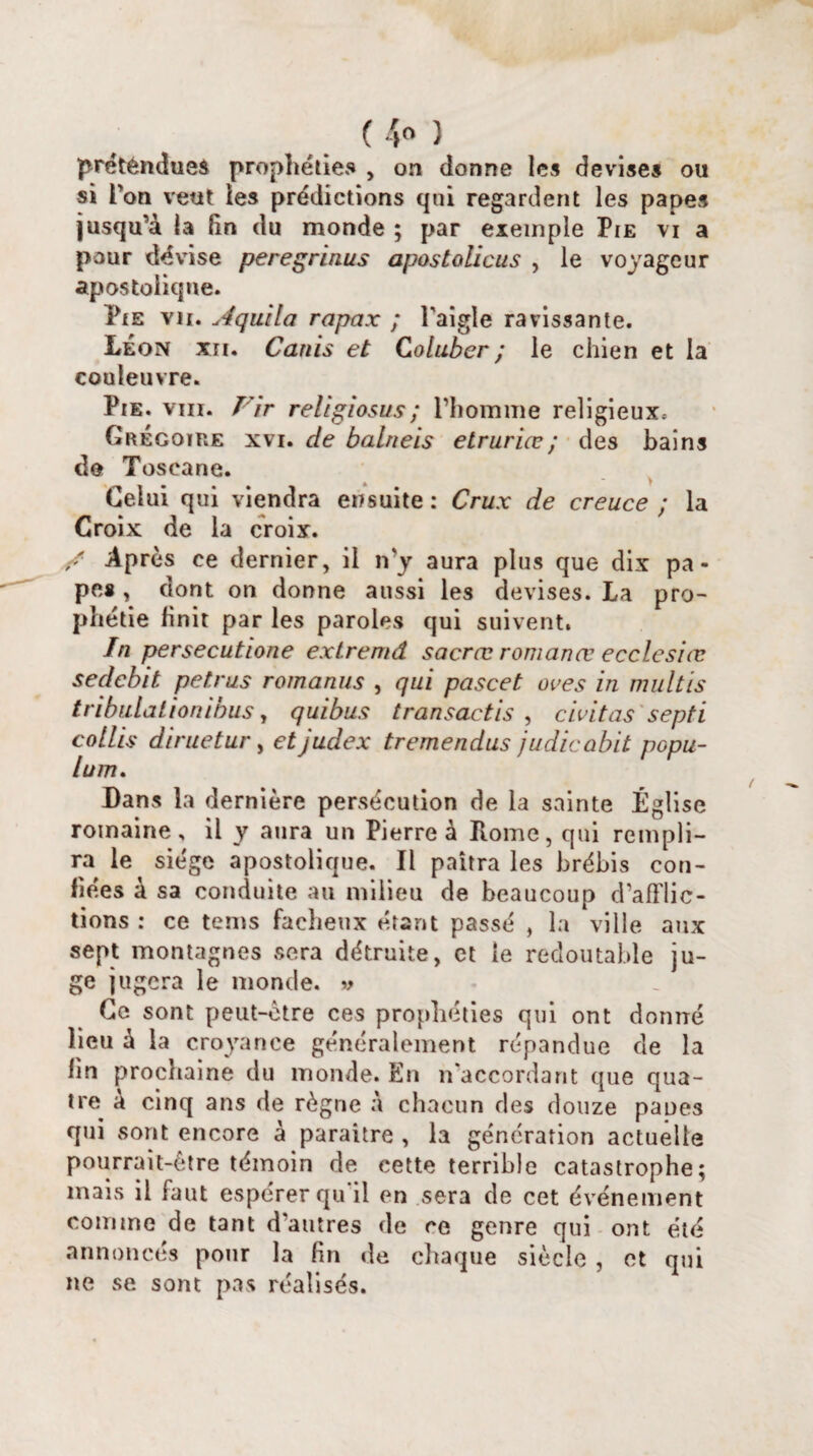 ( 4° ) prétendues prophéties , on donne les devises ou si Ton veut ies prédictions qui regardent les papes jusqu’à la lin du monde ; par exemple Pie vi a pour dé vise peregrinus apostolicus , le voyageur apostolique. Pie vu. Aquila rapax ; l'aigle ravissante. Leon xri. Canis et Coluber ; le chien et la couleuvre. Pie. viii. Vir religiosus; l’homme religieux, Grégoire xvi. de balneis etruriæ; des bains de Toscane. Celui qui viendra ensuite: Crux de creuce ; la Croix de la croix. r' Après ce dernier, il n'y aura plus que dix pa¬ pe* , dont on donne aussi les devises. La pro¬ phétie finit par les paroles qui suivent, In persecutione extremd sacræ romanæ ecclesiœ sedcbit petrus romanus , qui pascet oves in multis tribulationiüus, quibus transaetis , civitas septi cotlis diruetur, etjudex tremendus judicabit popu- lum. Dans la dernière persécution de la sainte Église romaine, il y aura un Pierre à Home, qui rempli¬ ra le siège apostolique. Il paîtra les brébis con¬ fiées à sa conduite au milieu de beaucoup d’afflic¬ tions : ce tems fâcheux étant passé , la ville aux sept montagnes sera détruite, et le redoutable ju¬ ge jugera le monde. » Ce sont peut-être ces prophéties qui ont donné lieu à la croyance généralement répandue de la lin prochaine du monde. En n'accordant que qua¬ tre à cinq ans de règne à chacun des douze panes qui sont encore à paraître , la génération actuelle pourrait-être témoin de cette terrible catastrophe; mais il faut espérer qu il en sera de cet événement comme de tant d’autres de ce genre qui ont été annoncés pour la fin de chaque siècle , et qui ne se sont pas réalisés.