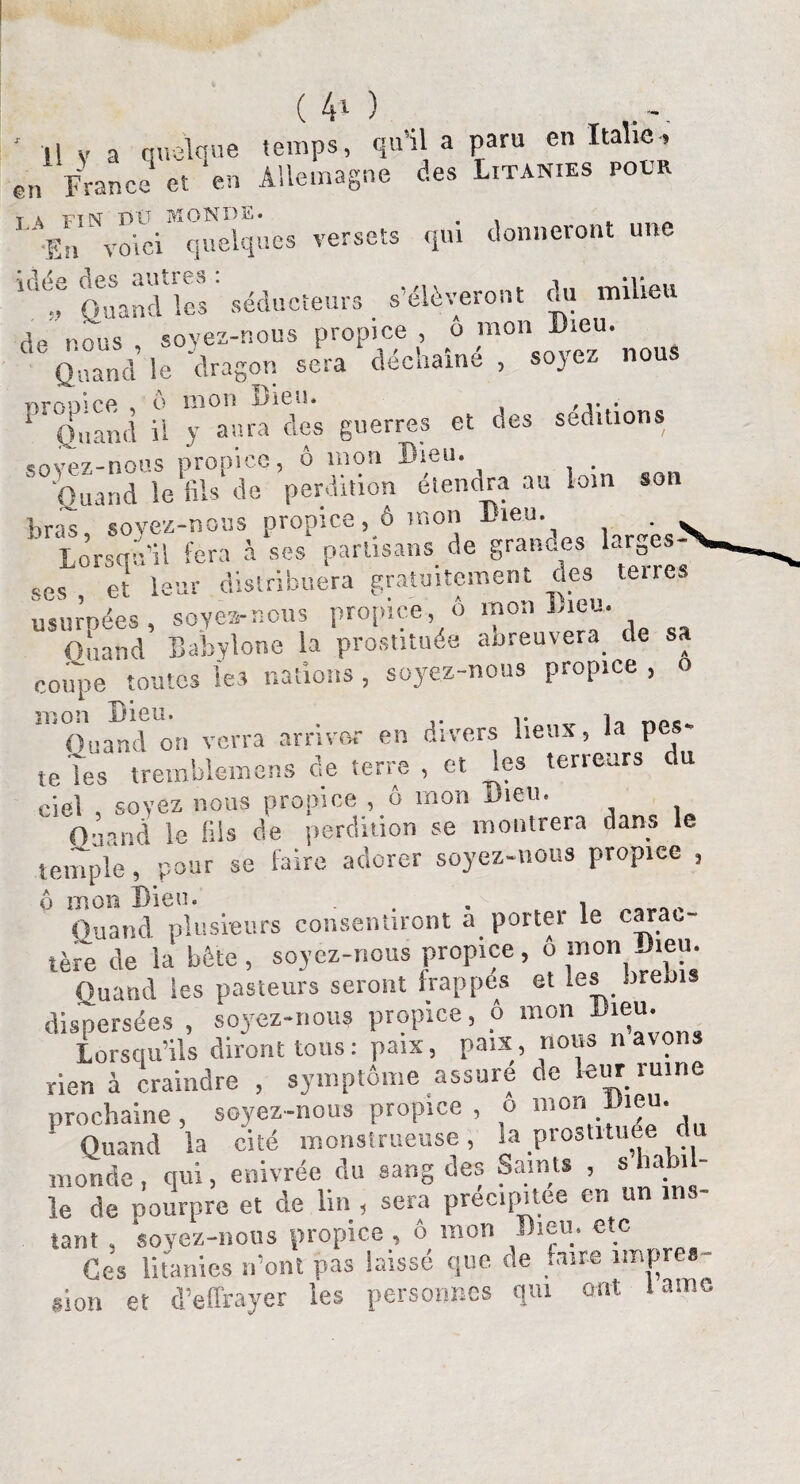 (40 ' il y a quelque temps, qu’lia paru en Italie, e„ France et en Allemagne des Litanies pour L ïn Nvoi“ci“qÏÏÛe9 versets qui donneront une 10e; Quand'les séducteurs s’élèveront du milieu de nous, soyez-nous propice, o mon ®ieu- Quand le dragon sera decname , s0)e- 1 Quand il y aura des guerres et des séditions «îovez-nous propice, ô mon Dieu. . Quand le fils de perdition étendra au loin son gras soyez-nous propice, ô mon Dieu. . ^ ' Lorsqu’il fera à ses partisans de grandes larges¬ ses et leur distribuera gratuitement des teire. usurpées, soyea-nous propice, ô mon Lieu. Ouand Babylone la prostituée abreuvera de sa coupe toutes les nations, soyez-nous propice , o ^ Quand on verra arriver en divers lieux, la pes¬ te Tes trerablemens de terre , et les terreurs du ciel , soyez nous propice , ô mon Dieu. Ouand le fils de perdition se montrera dans le temple, pour se faire adorer soyez-nous propice , ô mon Dieu* . , Quand, plusieurs consentiront a porter le carac¬ tère de la bête, soyez-nous propice, o mon Jieu. Quand les pasteurs seront frappés et les brebis dispersées , soyez-nous propice, ô mon Dieu. Lorsqu’ils diront tous: paix, paix, nous n avons -rien à craindre , symptôme assuré de leur ruine prochaine, soyez-nous propice, o 51,on. , ' Quand la cité monstrueuse, la prostituée du monde, qui, enivrée du sang des Saints , «habil¬ le de nourpre et de lin , sera précipitée en i tant , soyez-nous propice , ô mon Dieu, etc Ces litanies n’ont pas laissé que de .aire impres¬ sion et d’effrayer les personnes qui ont lamG