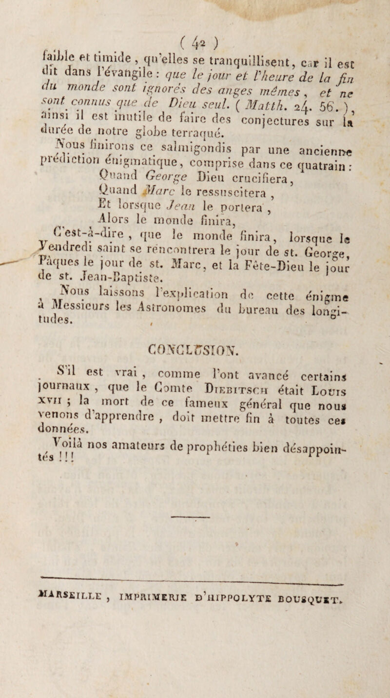 laiWc et timide , qu’elles se tranquillisent, car il esc r it dans l’évangile : que le jour et l'heure de la fin ilu monde sont ignorés des anges mêmes, et ne sont, connus que de Dieu seul. ( Matth. 2/,. 56. ) ainsi il est mutile de faire des conjectures sur la «urée de notre globe terraqué. ^ous finirons ce salmigondis par une ancienne prédiction énigmatique, comprise dans ce quatrain; Ouand George Dieu crucifiera, Üuand Marc ie ressuscitera , Dt lorsque Jean le portera , Alors le monde finira, (>. est-à-dire , que le monde finira, lorsque le vendredi saint se rencontrera le jour de st. George Pâques le jour de st. Marc, et la Fête-Dieu le jour de st. Jean-Baptiste. 1 ' ,?'0ll.s lisons 1 explication de cette énigme a Messieurs les Astronomes du bureau des longi¬ tudes. , ° CONCLUSION. S il est vrai, comme l’ont avancé certains journaux , que le Comte Dtebitsch était Lotus xvii ; la mort de ce fameux général que nous venons d’apprendre , doit mettre fin à toutes ces données. , nos amateurs de prophéties bien désappoin¬ tes ... ♦ MARSEILLE , IMPRIMERIE DailPPOLYTE BOUSQUET.