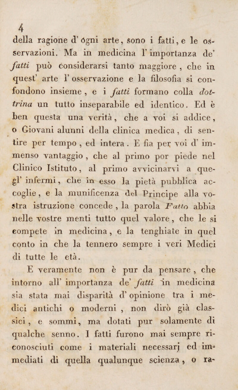 della ragione d’ ógni arte, sono i fatti, e le os¬ servazioni. Ma in medicina l’importanza de’ fatti può considerarsi tanto maggiore , die in quest’ arte 1’ osservazione e la filosofia si con¬ fondono insieme , e i fatti formano colla dot¬ trina un tutto inseparabile ed identico. Ed è ben questa una verità, che a voi si addice, o Giovani alunni della clinica medica , di sen¬ tire per tempo , ed intera . E fia per voi d im¬ menso vantaggio , che al primo por piede nel Clinico Istituto, al primo avvicinarvi a que¬ gl’ infermi, che in esso la pietà pubblica ac¬ coglie, e la munificenza dot Principe alla vo¬ stra istruzione concede , la parola Fatto abbia nelle vostre menti tutto quel valore, che le si compete in medicina, e la tenghiate in quel conto in che la tennero sempre i veri Medici di tutte le età. E veramente non è pur da pensare , che intorno all’ importanza de’ fatti in medicina sia stata mai disparità d’ opinione tra i me¬ dici antichi o moderni , non dirò già clas¬ sici , e sommi, ma dotati pur solamente di qualche senno. I fatti furono mai sempre ri¬ conosciuti come i materiali necessarj ed ima mediati eli quella qualunque scienza * o ra-