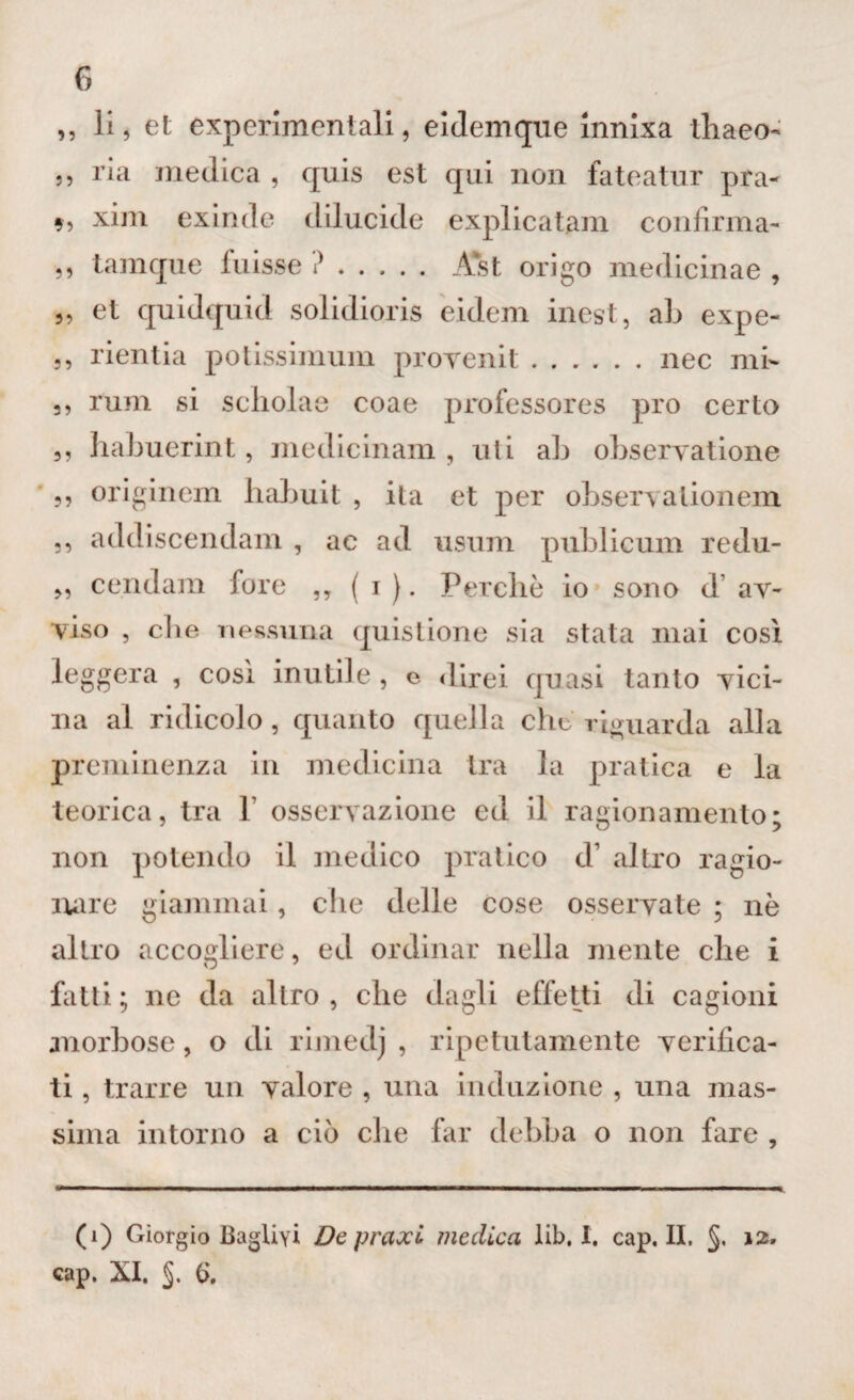 ,, li, et experimentali, eidemque innixa thaeo- ,, ria medica , quis est qui non fateatur pra- xim exinde dilucide explicatam confirma- ,, tamque fuisse ?. Ast origo medicinae , ,, et quidquid solidioris eidem inest, ab expe- ,, rientia potissimum provenit.nec mi- ,, rum si scholae coae profcssores prò certo ,, habuerint, medicinali! , uli ab observatione 5? originem liabuit , ita et per observalionenx ,, addiscendam , ac ad usum publicum redu- » ce.ndam fore „ ( i ). Perchè io sono d’ av¬ viso , che nessuna quistione sia stata mai così leggera , così inutile, e direi quasi tanto vici¬ na al ridicolo, quanto quella che riguarda alla preminenza in medicina tra la pratica e la teorica, tra 1’ osservazione ed il ragionamento; non potendo il medico pratico d’ altro ragio¬ nare giammai, che delle cose osservate ; nè altro accogliere, ed ordinar nella mente che i fatti; ne da altro, che dagli effetti di cagioni morbose, o di rimedj , ripetutamente verifica¬ ti , trarre un valore , una induzione , una mas¬ sima intorno a ciò che far debba o non fare , (i) Giorgio Baglivi Depravi medica lib, I. cap, II, §, 12. cap. XI. £>.