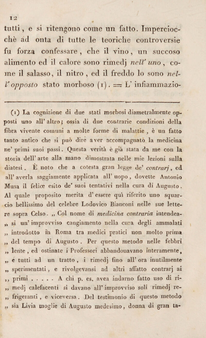 tutti, e si ritengono come un fatto. Impercioc¬ ché ad onta di tutte le teoriche controversie fu forza confessare , che il vino, un succoso alimento ed il calore sono rimedj nelV uno , co¬ me il salasso, il nitro , ed il freddo lo sono nel- V opposto stato morboso (i). = L’ infiammazio- (1) La cognizione di due stati morbosi diametralmente op¬ posti uno all’altro; ossia di due contrarie condizioni della fibra vivente comuni a molte forme di malattie , è un fatto tanto antico che si può dire aver accompagnato la medicina ne’ primi suoi passi. Questa verità è già stata da me con la storia dell’ arte alla mano dimostrata nelle mie lezioni sulla % diatesi. H noto che a cotesta gran legge de’ contrarj, ed all’ averla saggiamente applicata all’ uopo , dovette Antonio Musa il felice esito de’ suoi tentativi nella cura di Augusto. Al quale proposito merita d’ essere qui riferito uno squar¬ cio bellissimo del celebre Lodovico Bianconi nelle sue lette¬ re sopra Celso. ,, Col nome di medicina contraria intendea- „ si un’ improvviso cangiamento nella cura degli ammalati ,, introdotto in Roma tra medici pratici non molto prima „ del tempo di Augusto . Per questo metodo nelle febbri ,, lente, ed ostinate i Professori abbandonavano interamente, „ e tutti ad un tratto , i rimedj fino all’ ora inutilmente „ sperimentati, e rivolgevansi ad altri affatto contrarj ai ,, primi.A chi p. es. avea indarno fatto uso di ri- ,, medj calefacenti si davano all’ improvviso soli rimedj re- ,, frigeranti , e viceversa . Del testimonio di questo metodo ,, sia Liyia moglie di Augusto medesimo, donna di gran ta-