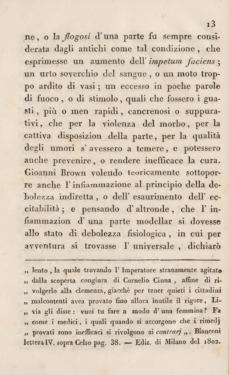 ne, o la jlogosi cT una parte fu sempre consi¬ derata dagli antichi come tal condizione , che esprimesse un aumento dell’ impetum faciens ; un urto soverchio del sangue , o un moto trop¬ po ardito di vasi ; un eccesso in poche parole di fuoco , o di stimolo, quali che fossero i gua¬ sti , più o men rapidi, cancrenosi o suppura¬ tivi , che per la violenza del morbo, per la cattiva disposizion della parte, per la qualità degli umori s’ avessero a temere, e potessero anche prevenire, o rendere inefficace la cura. Gioanni Brown volendo teoricamente sottopor¬ re anche 1’ infiammazione al principio della de¬ boi ezza indiretta , o dell’ esaurimento dell’ ec¬ citabilità ; e pensando d’altronde, che 1’ in- fiammazion d’ una parte modellar si dovesse allo stato di debolezza fisiologica , in cui per avventura si trovasse 1’ universale , dichiarò „ lento , la quale trovando 1’ Imperatore stranamente agitato ,, dalla scoperta congiura di Cornelio Cinna , affine di ri- „ volgerlo alla clemenza, giacche per tener quieti i cittadini „ malcontenti avea provato fino allora inutile il rigore, Li- „ via gli disse : vuoi tu fare a modo d’ una femmina ? Fa „ come i medici, i quali quando si accorgono che i rimeclj „ provati sono inefficaci si rivolgono ai contrari „. Bianconi lettera IV. sopra Celso pag. 38. — Ediz, di Milano del 1802.