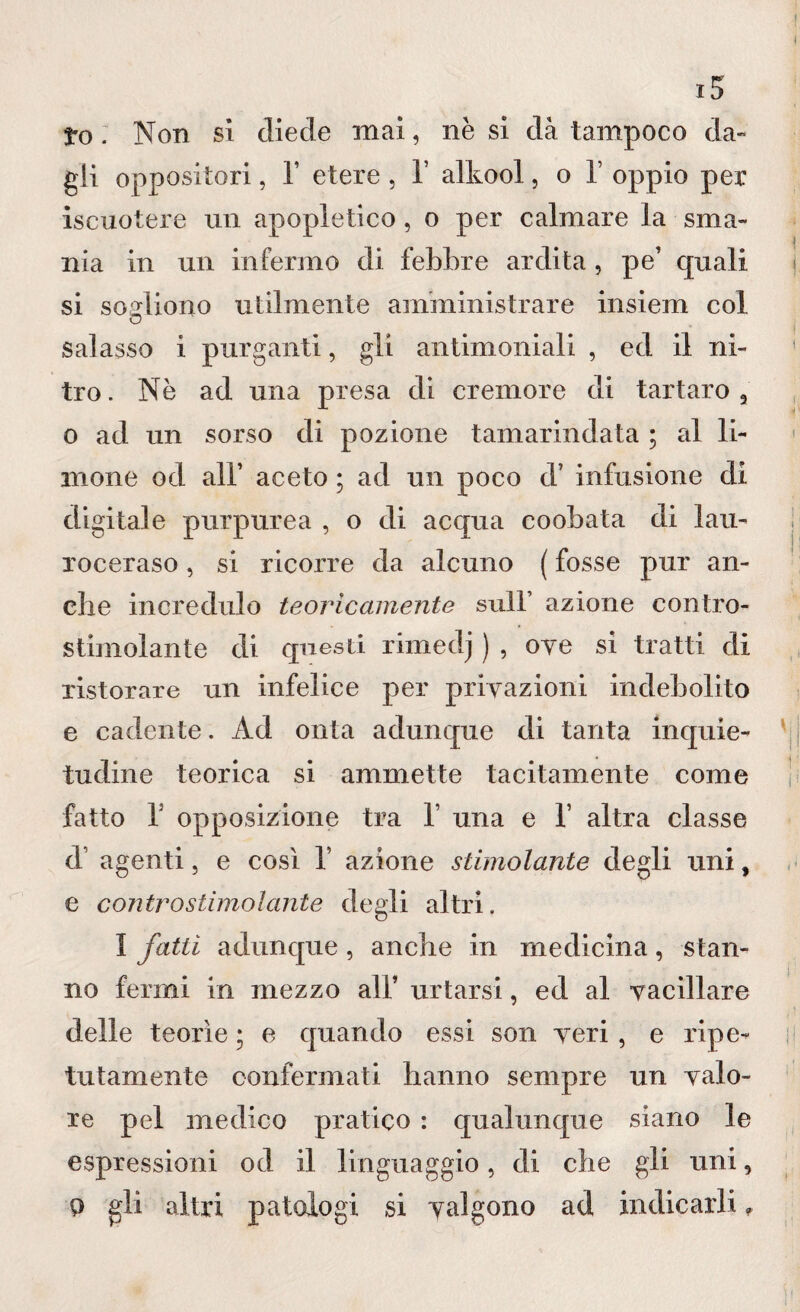 3*o . Non si diede mai, nè si dà tampoco da¬ gli oppositori, T etere , V alkool, o 1’ oppio per iscuotere un apopletico , o per calmare la sma¬ nia in un infermo di febbre ardita , pe’ quali si sogliono utilmente amministrare insiem col o salasso i purganti, gli antimoniali , ed il ni¬ tro. Nè ad una presa di cremore di tartaro, o ad un sorso di pozione tamarmelata ; al li¬ mone od all’ aceto ; ad un poco d’ infusione di digitale purpurea , o di acqua coobata di lau¬ roceraso , si ricorre da alcuno ( fosse pur an¬ che incredulo teoricamente sull’ azione contro- stimolante di questi rimedj ) , ove si tratti eli ristorare un infelice per privazioni indebolito e cadente. Ad onta aeluncjue eli tanta inquie- tueline teorica si ammette tacitamente come fatto T opposizione tra V una e 1 altra classe el agenti, e così 1’ azione stimolante degli uni, e contro stimolante degli altri. I fatti aeluncjue, anche in medicina, stan¬ no fermi in mezzo all* urtarsi, ed al vacillare delle teorìe ; e cjuando essi son veri, e ripe¬ tutamente confermati hanno sempre un valo¬ re pel medico pratico : qualunque siano le espressioni od il linguaggio, eli che gli uni, 9 gli altri patologi si valgono ad indicarli f