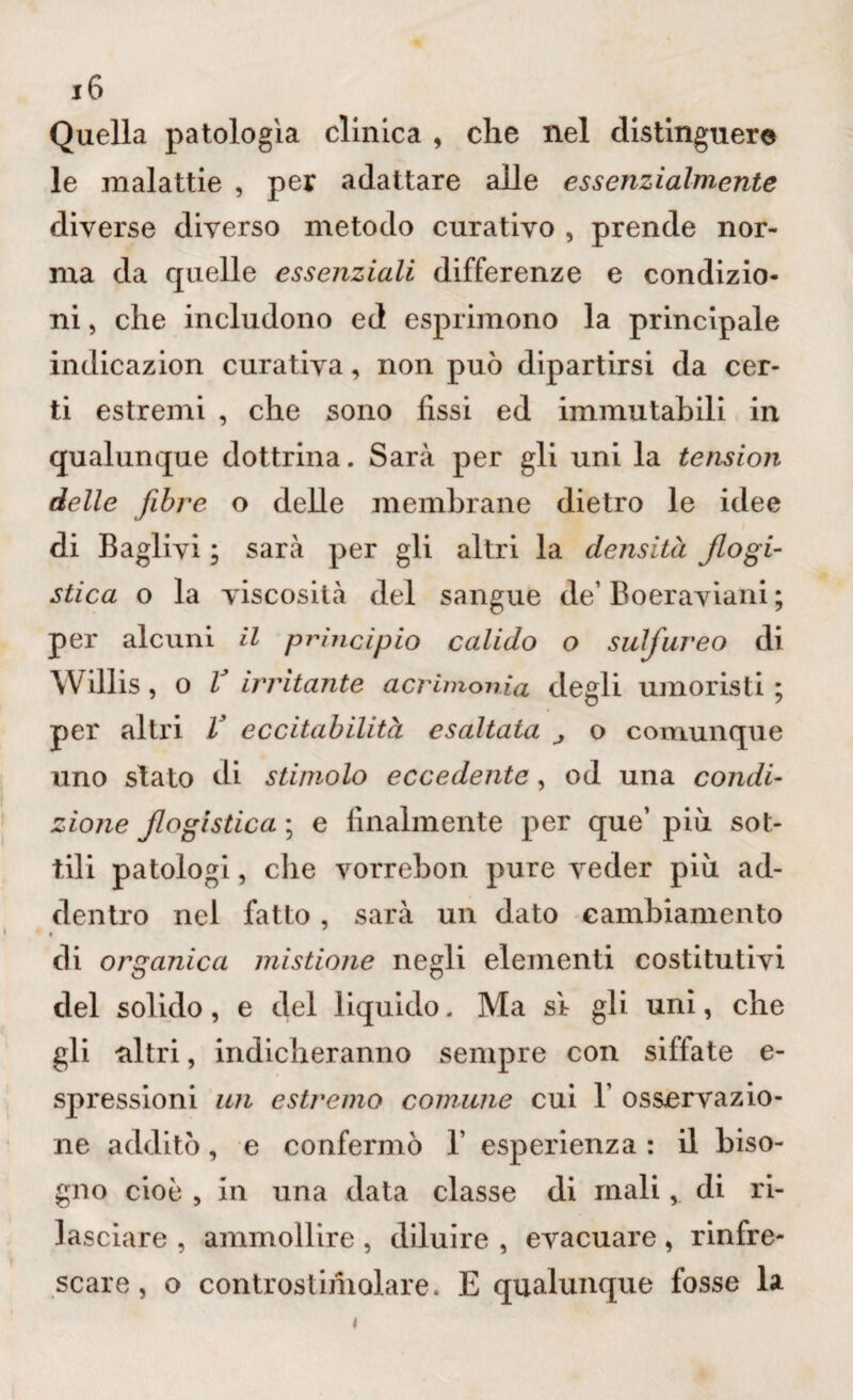 Quella patologìa cllnica , che nel distinguere le malattie , per adattare alle essenzialmente diverse diverso metodo curativo , prende nor¬ ma da quelle essenziali differenze e condizio¬ ni , che includono ed esprimono la principale indicazion curativa, non può dipartirsi da cer¬ ti estremi , che sono fissi ed immutabili in qualunque dottrina. Sarà per gli uni la tension delle fibre o delle membrane dietro le idee di Baglivi ; sarà per gli altri la densità flogi¬ stica o la viscosità del sangue de’ Boeraviani ; per alcuni il principio calido o sulfureo di Willis, o V irritante acrimonia degli umoristi ; per altri V eccitabilità esaltata j o comunque uno stato di stimolo eccedente, od una condi¬ zione flogistica ; e finalmente per que’ piò sot¬ tili patologi, die vorrebon pure veder piò ad¬ dentro nel fatto, sarà un dato cambiamento « di organica mistione negli elementi costitutivi del solido, e del liquido. Ma s'r gli uni, che gli -altri, indicheranno sempre con siffate e- spressioni un estremo comune cui 1’ osservazio¬ ne additò, e confermò 1’ esperienza : il biso¬ gno cioè , in una data classe di mali, di ri¬ lasciare , ammollire , diluire , evacuare , rinfre¬ scare , o controstimolare. E qualunque fosse la