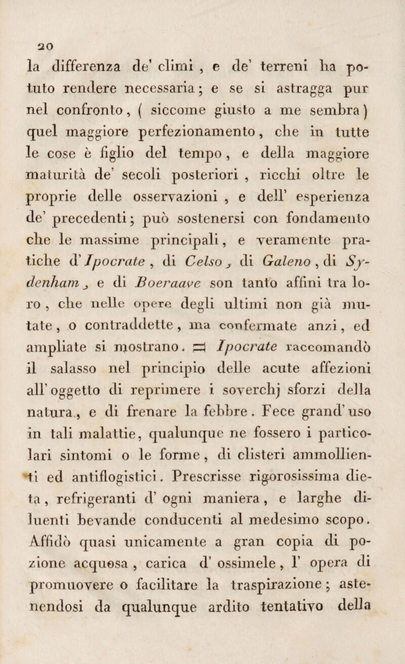 la differenza de1 climi , e de’ terreni ha po¬ tuto rendere necessaria ; e se si astragga pur nel confronto, ( siccome giusto a me sembra ) quel maggiore perfezionamento, che in tutte le cose è figlio del tempo, e della maggiore maturità de’ secoli posteriori , ricchi oltre le proprie delle osservazioni , e dell’ esperienza de’ precedenti; può sostenersi con fondamento che le massime principali, e veramente pra¬ tiche d’Ipoerette , di Celso j di Galeno , di Sy- denham j e di Boeraave son tanto affini tra lo¬ ro , che nelle opere degli ultimi non già mu¬ tate , o contraddette, ma confermate anzi, ed ampliate si mostrano. £3 lpocrate raccomandò il salasso nel principio delle acute affezioni all’ oggetto di reprimere i soverchj sforzi della natura, e di frenare la febbre. Fece grand’uso in tali malattie, qualunque ne fossero i partico¬ lari sintomi o le forme , di clisteri ammollien¬ ti ed antiflogistici. Prescrisse rigorosissima die¬ ta , refrigeranti d’ ogni maniera, e larghe di¬ luenti bevande conducenti al medesimo scopo. Affidò quasi unicamente a gran copia di po¬ zione acquosa , carica d’ ossimele , 1 opera di promuovere o facilitare la traspirazione ; aste¬ nendosi da qualunque ardito tentativo della