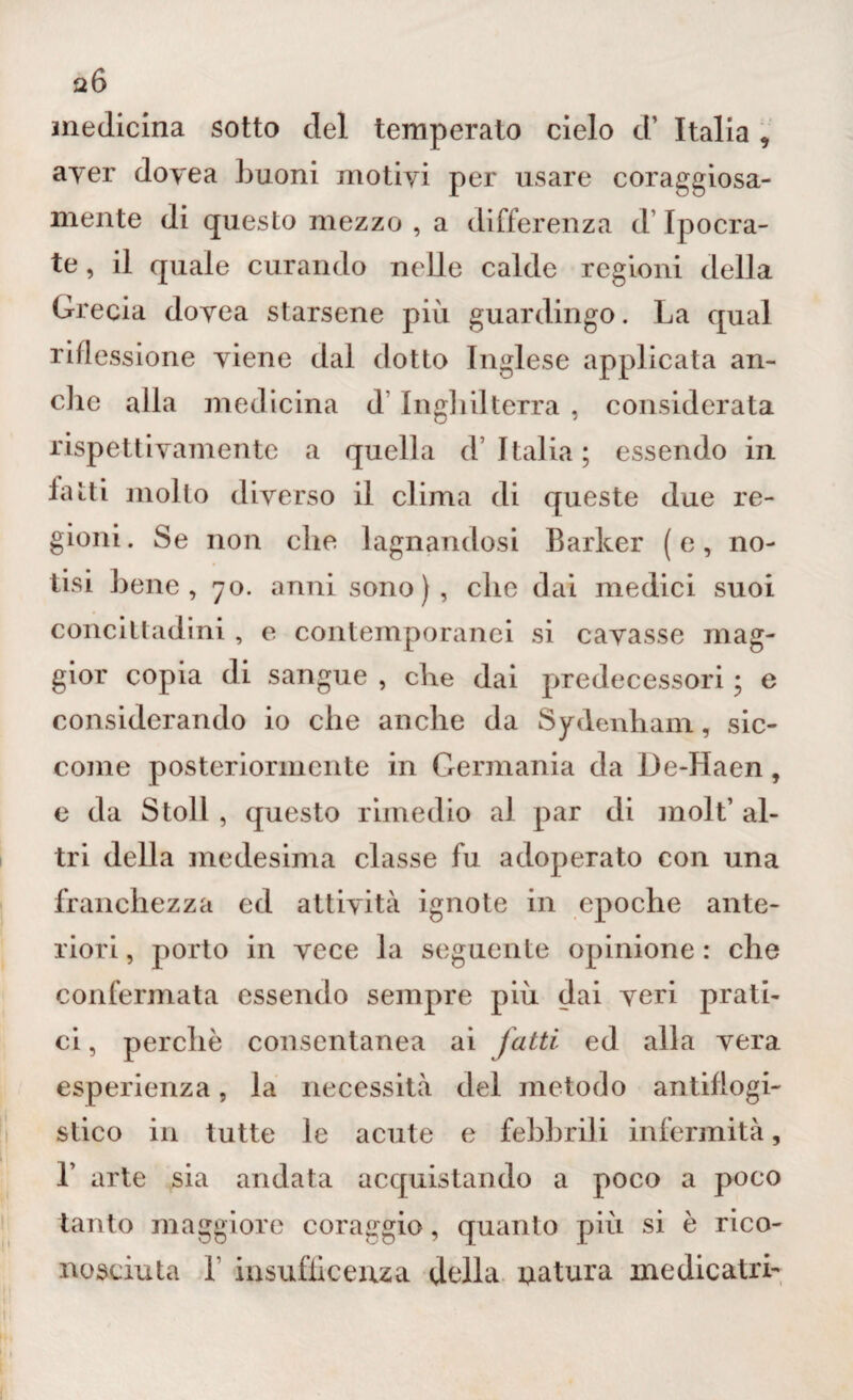 326 medicina sotto del temperato cielo d’ Italia , ayer doyea buoni motiyi per usare coraggiosa¬ mente di questo mezzo , a differenza d’Ipocra- te, il quale curando nelle calde regioni della Grecia doyea starsene più guardingo. La qual riflessione yiene dal dotto Inglese applicata all¬ eile alla medicina d lugli il terra , considerata rispettivamente a quella d’Italia; essendo in latti molto diverso il clima di queste due re¬ gioni. Se non che lagnandosi Barker (e, no¬ tisi bene, 70. anni sono), clic dai medici suoi concittadini , e contemporanei si cavasse mag¬ gior copia di sangue , che dai predecessori ; e considerando io che anche da Sydenham, sic¬ come posteriormente in Germania da De-Haen, e da Stoll , questo rimedio al par di moli’ al¬ tri della medesima classe fu adoperato con una franchezza ed attività ignote in epoche ante¬ riori, porto in vece la seguente opinione: che confermata essendo sempre più dai veri prati¬ ci , perchè consentanea ai fatti ed alla vera esperienza, la necessità del metodo antiflogi¬ stico in tutte le acute e febbrili infermità, L arte sia andata acquistando a poco a poco tanto maggiore coraggio, quanto più si è rico¬ nosciuta I insufìiceuza della uatura me die atri-