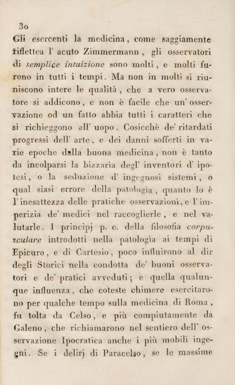 Gli esercenti la medicina, come saggiamente iiflettea 1 acuto Zimmermann , gli osservatori di semplice intuizione sono molti, e molti fu¬ rono in tutti i tempi. Ma non in molti si riu¬ niscono intere le qualità , che a vero osserva¬ tore si addicono, c non è facile che un’ osser¬ vazione od un fatto abbia tutti i caratteri che si richieggono all’ uopo . Cosicché de’ ritardati progressi dell’ arte, e dei danni sofferti in va¬ rie epoche dalla buona medicina, non è tanto » da incolparsi la Lizzarla degl’ inventori d ipo¬ tesi , o la seduzione d’ ingegnosi sistemi , o qual siasi errore della patologìa , quanto lo è 1 inesattezza delle pratiche osservazioni, e 1 im¬ perizia de’ medici nel raccoglierle , e nel va¬ lutarle. I principi p. e. della filosofia corpus oculare introdotti nella patologìa ai tempi di Epicuro, e di Cartesio, poco influirono al dir desìi Storici nella condotta de’ buoni osserva- tori e de’ pratici avveduti; e quella qualun¬ que influenza . che coteste chimere esercitaro¬ no per qualche tempo sulla medicina di Roma , fu tolta da Celso, e più compiutamente da Galeno , che richiamarono nel sentiero dell’ os¬ servazione Ipocratica anche i più mobili inge¬ gni. Se i delirj di Paracelso, se le massime