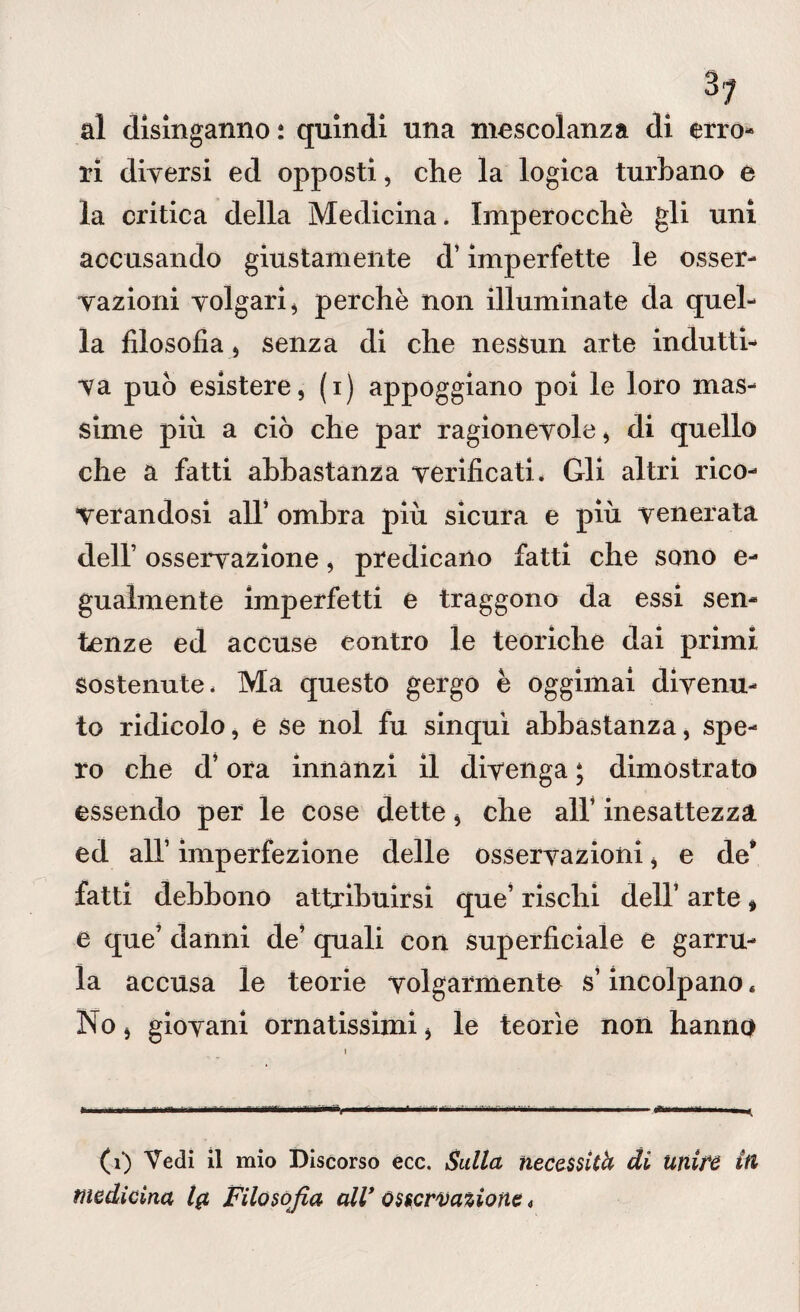 al disinganno : quindi una mescolanza di erro¬ ri diversi ed opposti, che la logica turbano e la critica della Medicina. Imperocché gli uni accusando giustamente d’imperfette le osser¬ vazioni volgari, perchè non illuminate da quel¬ la filosofia , senza di che nessun arte indutti¬ va può esistere, (i) appoggiano poi le loro mas¬ sime più a ciò che par ragionevole, di quello che a fatti abbastanza verificati. Gli altri rico¬ verandosi all’ ombra più sicura e più venerata dell’ osservazione, predicano fatti che sono e- gualmente imperfetti e traggono da essi sen¬ tenze ed accuse contro le teoriche dai primi Sostenute. Ma questo gergo è oggimai divenu¬ to ridicolo, e se noi fu sinquì abbastanza, spe¬ ro che d’ora innanzi il divenga ; dimostrato essendo per le cose dette, che all’ inesattezza ed all’ imperfezione delle osservazioni, e de* fatti debbono attribuirsi que’ rischi dell’ arte * e que’ danni de’ quali con superficiale e garru¬ la accusa le teorie volgarmente s’incolpano« No, giovani ornatissimi, le teorìe non hanno (i) Vedi il mio Discorso ecc. Sulla necessità di Unite in medicina Ig Filosofia all’ osservazione <