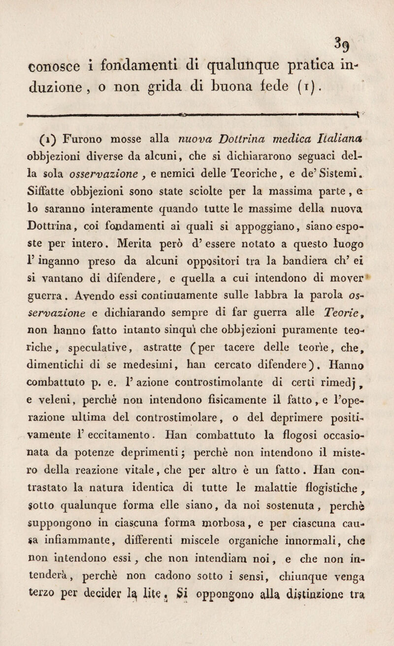 duzione, o non grida di buona lede (i). ■ 1 ■» ■ ■11 ...v (1) Furono mosse alla nuova Dottrina medica Italiana obbjezioni diverse da alcuni, che si dichiararono seguaci del¬ la sola osservazione , e nemici delle Teoriche, e de’Sistemi. Siffatte obbjezioni sono state sciolte per la massima parte , e lo saranno interamente quando tutte le massime della nuova Dottrina, coi fondamenti ai quali si appoggiano, siano espo¬ ste per intero. Merita però d’ essere notato a questo luogo l5 inganno preso da alcuni oppositori tra la bandiera eh’ ei si vantano di difendere, e quella a cui intendono di mover guerra. Avendo essi continuamente sulle labbra la parola os¬ servazione e dichiarando sempre di far guerra alle Teorie » non hanno fatto intanto sinquì che obbjezioni puramente teo¬ riche , speculative, astratte (per tacere delle teorie, che, dimentichi di se medesimi, han cercato difendere). Hanno combattuto p. e. l’azione controstimolante di certi rimedj, e veleni, perché non intendono fisicamente il fattole l’ope¬ razione ultima del controstimolare, o del deprimere positi¬ vamente 1’ eccitamento. Han combattuto la flogosi occasio¬ nata da potenze deprimenti $ perchè non intendono il miste¬ ro della reazione vitale, che per altro è un fatto. Han con¬ trastato la natura identica di tutte le malattie flogistiche, Sotto qualunque forma elle siano, da noi sostenuta , perchè suppongono in ciascuna forma morbosa, e per ciascuna cau¬ sa infiammante, differenti miscele organiche innormali, che non intendono essi, che non intendiam noi, e che non in¬ tenderà, perchè non cadono sotto i sensi, chiunque venga terzo per decider la lite » £i oppongono alla, distinzione tra