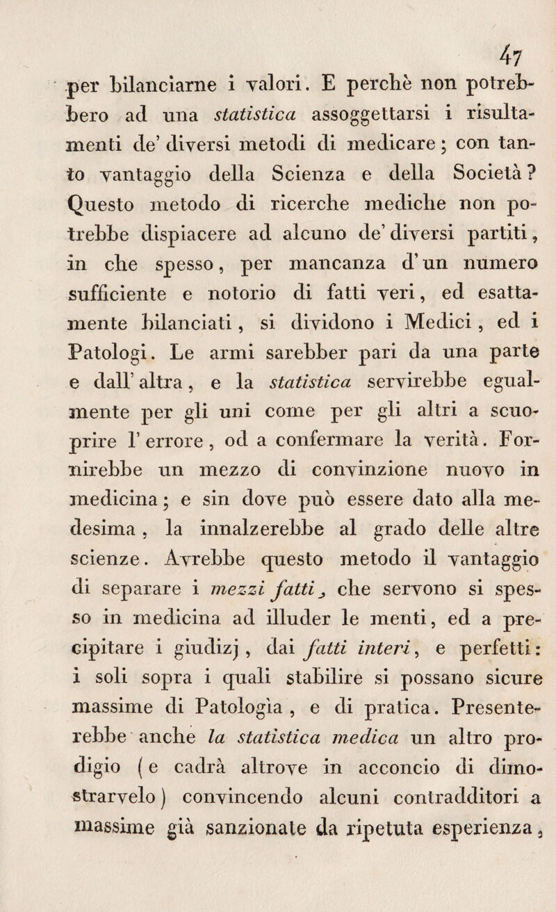 bero acl una statistica assoggettarsi i risulta- menti de’ diversi metodi di medicare ; con tan¬ to vantaggio della Scienza e della Società ? Questo metodo di ricerche mediche non po¬ trebbe dispiacere ad alcuno de’ diversi partiti, In che spesso, per mancanza d’un numero sufficiente e notorio di fatti veri, ed esatta¬ mente bilanciati, si dividono i Medici, ed i Patologi. Le armi sarebber pari da una parte e dall’ altra, e la statistica servirebbe egual¬ mente per gli uni come per gli altri a seno- prire l’errore, od a confermare la verità. For¬ nirebbe un mezzo di convinzione nuovo in medicina ; e sin dove può essere dato alla me¬ desima , la innalzerebbe al grado delle altre scienze. Avrebbe questo metodo il vantaggio di separare i mezzi fatti ^ che servono si spes¬ so in medicina ad illuder le menti, ed a pre¬ cipitare i giudizj , dai fatti interi, e perfetti : i soli sopra i quali stabilire si possano sicure massime di Patologìa , e di pratica. Presente¬ rebbe anche la statistica medica un altro pro¬ digio ( e cadrà altrove in acconcio di dimo- strarvelo ) convincendo alcuni contradditori a massime già sanzionate da ripetuta esperienza 3