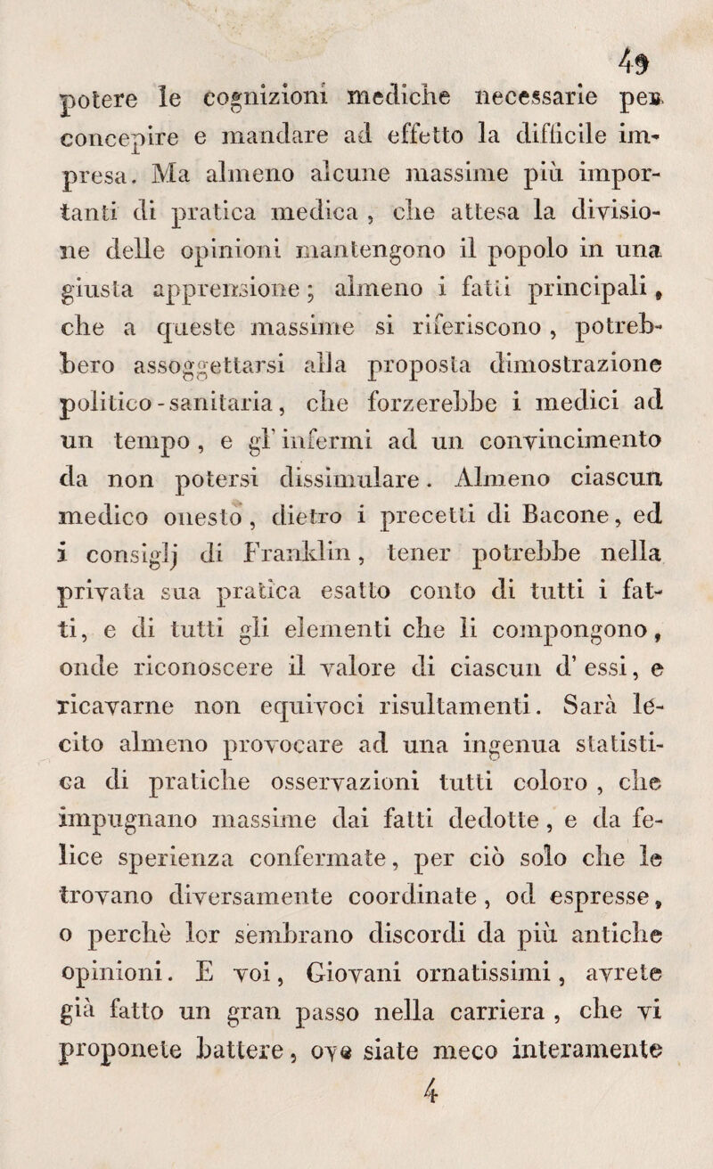 potere le cognizioni mediche necessarie peir concepire e mandare ad effetto la difficile im- presa. Ma almeno alcune massime più impor¬ tanti di pratica medica , che attesa la divisio¬ ne delle opinioni mantengono il popolo in una giusta apprensione ; almeno i fatti principali * che a queste massime si riferiscono , potreb¬ bero assoggettarsi alla proposta dimostrazione politico -sanitaria, che forzerebbe i medici ad un tempo , e gl' infermi ad un convincimento da non potersi dissimulare. Almeno ciascun medico onesto , dietro i precetti di Bacone, ed i consiglj di Franklin, tener potrebbe nella privata sua pratica esatto conto di tutti i fat¬ ti, e di tutti gli elementi che li compongono, onde riconoscere il valore di ciascun d’ essi, e ricavarne non equivoci risultamenti. Sarà le¬ cito almeno provocare ad una ingenua statisti¬ ca di pratiche osservazioni tutti coloro , che impugnano massiine dai fatti dedotte, e da fe¬ lice sperienza confermate, per ciò solo che le trovano diversamente coordinate , od espresse, o perchè lor sembrano discordi da più antiche opinioni. E voi, Giovani ornatissimi, avrete già fatto un gran passo nella carriera , che vi proponete battere, ove siate meco interamente 4