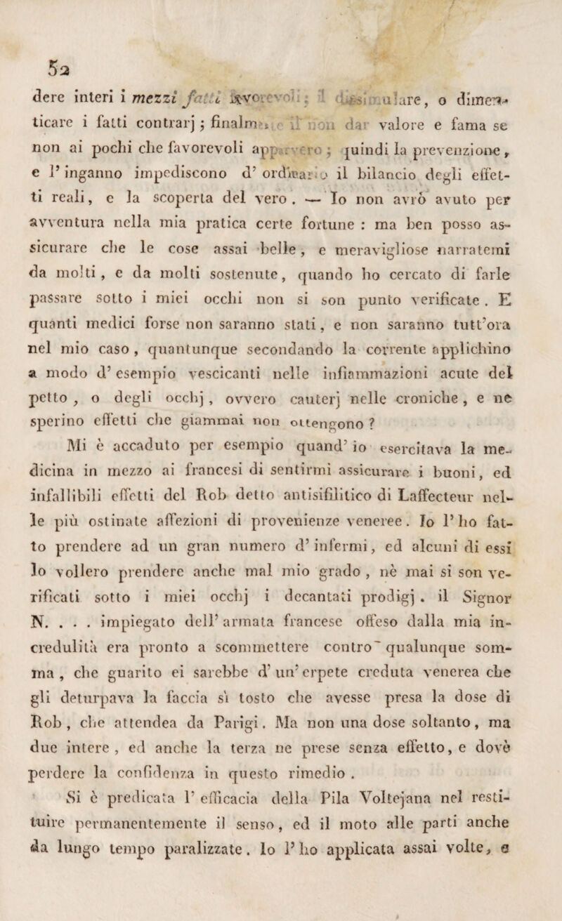 dere interi i mezzi j c ^vr -- .alare, o dimen-* ticare i latti contrarj ; fina)m , . ; valore e fama se non ai pochi che favorevoli ap? . ;ro ; juindi la prevenzione , e l’inganno impediscono d’ ordinai.o il bilancio degli effet¬ ti reali, c la scoperta del vero. — Io non avrò avuto per avventura nella mia pratica certe fortune : ma ben posso as¬ sicurare die le cose assai belle, e meravigliose narratemi da molti, e da molti sostenute, quando ho cercato di farle passare sotto i miei occhi non si son punto verificaie. E quanti medici forse non saranno siati, e non saranno tutt'ora nel mio caso , quantunque secondando la covrente applichino a modo d7 esempio vescicanti nelle infiammazioni acute del petto , o degli occhj, ovvero cantei) nelle croniche, e ne sperino effetti clic giammai non ottengono ? Mi è accaduto per esempio quand’ io esercitava la me¬ dicina in mezzo ai francesi di sentirmi assicurare i buoni, ed infallibili effetti del Rob detto antisifilitico di Laffecteur nel¬ le più ostinate affezioni di provenienze veneree. Io l*lio fat¬ to prendere ad un gran numero d’infermi, ed alcuni di essi lo vollero prendere anche mal mio grado , nò mai si son ve¬ rificati sotto i miei occhj i decantati prodigi . il Signor N. . . . impiegato dell’armata francese offeso dalla mia in¬ credulità era pronto a scommettere contro' qualunque som¬ ma , che guarito ei sarebbe d un7 erpete creduta venerea che gli deturpava la faccia si tosto che avesse presa la dose di Rob, che attendea da Parigi. Ma non una dose soltanto, ma due intere, ed anche la terza ne prese senza effetto, e dovè perdere la confidenza in questo rimedio . Si è predicata 1‘ efficacia della Pila Voltejana nel resti¬ tuire permanentemente il senso, ed il moto alle parti anche da lungo tempo paralizzate, lo l’ho applicata assai volte, e