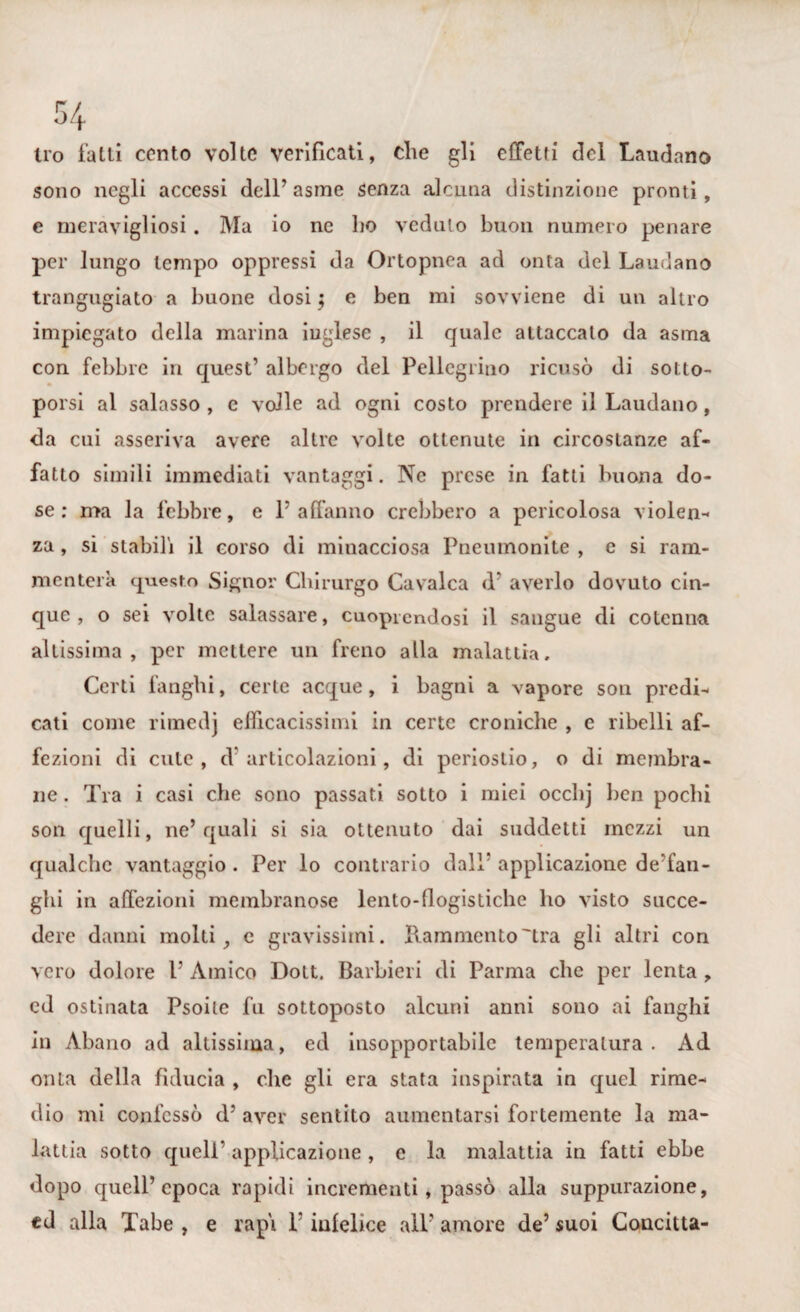 irò fatti cento volte verificati, die gli effetti del Laudano sono negli accessi dell’ asme senza alcuna distinzione pronti, e meravigliosi. Ma io ne ho veduto buon numero penare per lungo tempo oppressi da Ortopnea ad onta del Laudano trangugiato a buone dosi; e ben mi sovviene di un altro impiegato della marina inglese , il quale attaccato da asma con febbre in quest’ albergo del Pellegrino ricusò di sotto¬ porsi al salasso , c volle ad ogni costo prendere il Laudano, da cui asseriva avere altre volte ottenute in circostanze af¬ fatto simili immediati vantaggi. Ne prese in fatti buona do¬ se ; ma la febbre, e l’affanno crebbero a pericolosa violen¬ za , si stabili il corso di minacciosa Pneuinonite , e si ram¬ menterà questo Signor Chirurgo Cavalca d* averlo dovuto cin¬ que , o sei volte salassare, cuopicndosi il sangue di cotenna altissima, per mettere un freno alla malattia. Certi fanghi, certe acque, i bagni a vapore son predi¬ cati come rinaedj efficacissimi in certe croniche , e ribelli af¬ fezioni di cute, d articolazioni, di periostio, o di membra¬ ne . Tra i casi che sono passati sotto i miei occlij ben pochi son quelli, ne’quali si sia ottenuto dai suddetti mezzi un qualche vantaggio . Per lo contrario dall* applicazione de’fan- ghi in affezioni membranose lento-flogistiche ho visto succe¬ dere danni molti, e gravissimi. Rammento'tra gli altri con vero dolore 1’ Amico Dott. Barbieri di Parma che per lenta , ed ostinata Psoile fu sottoposto alcuni anni sono ai fanghi in Abano ad altissima, ed insopportabile temperatura. Ad onta della fiducia , che gli era stata inspirata in quel rime¬ dio mi confessò d’ aver sentito aumentarsi fortemente la ma¬ lattia sotto quell’ applicazione, e la malattia in fatti ebbe dopo quell’epoca rapidi incrementi, passò alla suppurazione, ed alla Tabe , e rapi l’infelice ali’ amore de’ suoi Concitta-