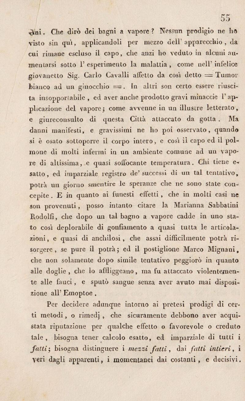 $lni. Che dirò dei bagni a vapore ? Nessun prodigio ne ho visto sin qui, applicandoli per mezzo dell apparecchio , da cui rimane escluso il capo, che anzi ho veduto in alcuni au¬ mentarsi sotto P esperimento la malattia , come nell* infelice giovanetto Sig. Carlo Cavalli affetto da cosi detto = Tumor bianco ad un ginocchio =, In altri son certo essere riusci¬ ta insopportabile , ed aver anche prodotto gravi minaccio P ap¬ plicazione del vaporej come avvenne in un illustre letterato, e giureconsulto di questa Città attaccato da gotta . Ma danni manifesti, e gravissimi ne ho poi osservato, quando si è osato sottoporre il corpo intero, e cosi il capo ed il pol¬ mone di molti infermi in un ambiente comune ad un vapo¬ re di altissima, e quasi soffocante temperatura. Chi tiene e- satto, ed imparziale registro de’successi di un tal tentativo, potrà un giorno smentire le speranze che ne sono state con¬ cepite . E in quanto ai funesti effetti , che in molti casi ne son provenuti, posso intanto citare la Marianna Sabbatini Pvodolfi, che dopo un tal bagno a vapore cadde in uno sta¬ to così deplorabile di gonfiamento a quasi tutta le articola¬ zioni , e quasi di anchilosi, che assai difficilmente potrà ri¬ sorgere , se pure il potrà • ed il postiglione Marco Mignani, che non solamente dopo simile tentativo peggiorò in quanto alle doglie, che lo affliggeano, ma fu attaccato violentemen¬ te alle fauci, e sputò sangue senza aver avuto mai disposi¬ zione ali’ Emoptoe . Per decidere adunque intorno ai pretesi prodigi di cer¬ ti metodi, o rimedj , che sicuramente debbono aver acqui¬ stata riputazione per qualche effetto o favorevole o creduto tale, bisogna tener calcolo esatto, ed imparziale di tutti i fatti • bisogna distinguere i mezzi fatti, dai fatti intieri, i veri dagli apparenti, i momentanei dai costanti, e decisivi.