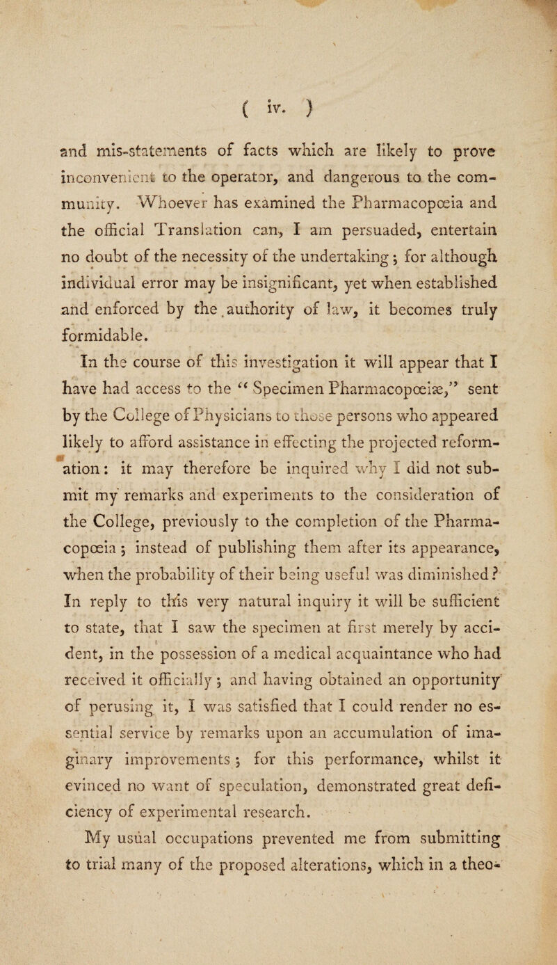 and mis-statements of facts which are likely to prove inconvenient to the operator, and dangerous to the com¬ munity. Whoever has examined the Pharmacopoeia and the official Translation can, I am persuaded, entertain no doubt of the necessity of the undertaking ; for although individual error may be insignificant, yet when established and enforced by the authority of law, it becomes truly formidable. In the course of this investigation it will appear that I have had access to the u Specimen Pharmacopoeia/’ sent by the College of Physicians to those persons who appeared likely to afford assistance in effecting the projected reform¬ ation : it may therefore be inquired why I did not sub¬ mit my remarks and experiments to the consideration of the College, previously to the completion of the Pharma¬ copoeia j instead of publishing them after its appearance, when the probability of their being useful was diminished? In reply to this very natural inquiry it will be sufficient to state, that I saw the specimen at first merely by acci¬ dent, in the possession of a medical acquaintance who had received, it officially; and having obtained an opportunity of perusing it, I was satisfied that I could render no es¬ sential service by remarks upon an accumulation of ima¬ ginary improvements $ for this performance, whilst it evinced no want of speculation, demonstrated great defi¬ ciency of experimental research. My usual occupations prevented me from submitting to trial many of the proposed alterations, which in a theo-