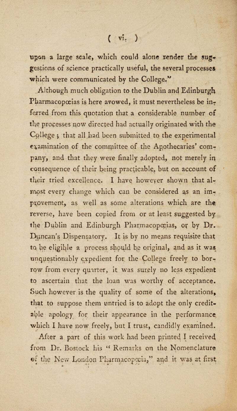 upon a large scale, which could alone render the sug¬ gestions of science practically useful, the several processes which were communicated by the College.” Although much obligation to the Dublin and Edinburgh Pharmacopoeias is here avowed, it must nevertheless be in¬ ferred from this quotation that a considerable number of the processes now directed had actually originated with the College \ that all had been submitted to the experimental examination of the committee of the Apothecaries’ com¬ pany, and that they -were finally adopted, not merely iq consequence of their being practicable, but on account of their tried excellence. I have however shown that al¬ most every change which can be considered an im¬ provement, as well as some alterations which are the, reverse, have been copied from or at least suggested by the Dublin and Edinburgh Pharmacopoeias, of by Dr. Duncan’s Dispensatory. It is by no means requisite that to fie eligible a process should be original, and as it was unquestionably expedient for the College freely to bor¬ row from every quarter, it was surely no less expedient to ascertain that the loan was worthy of acceptance. Such however is the quality of some of the alterations, that to suppose them untried is to adopt the only credit¬ able apology for their appearance in the performance which I have now freely, but I trust, candidly examined. After a part of this work had been printed I received from Dr. Bostock his Remarks on the Nomenclature ©f the New London Pharmacopoeia,” and it was at first