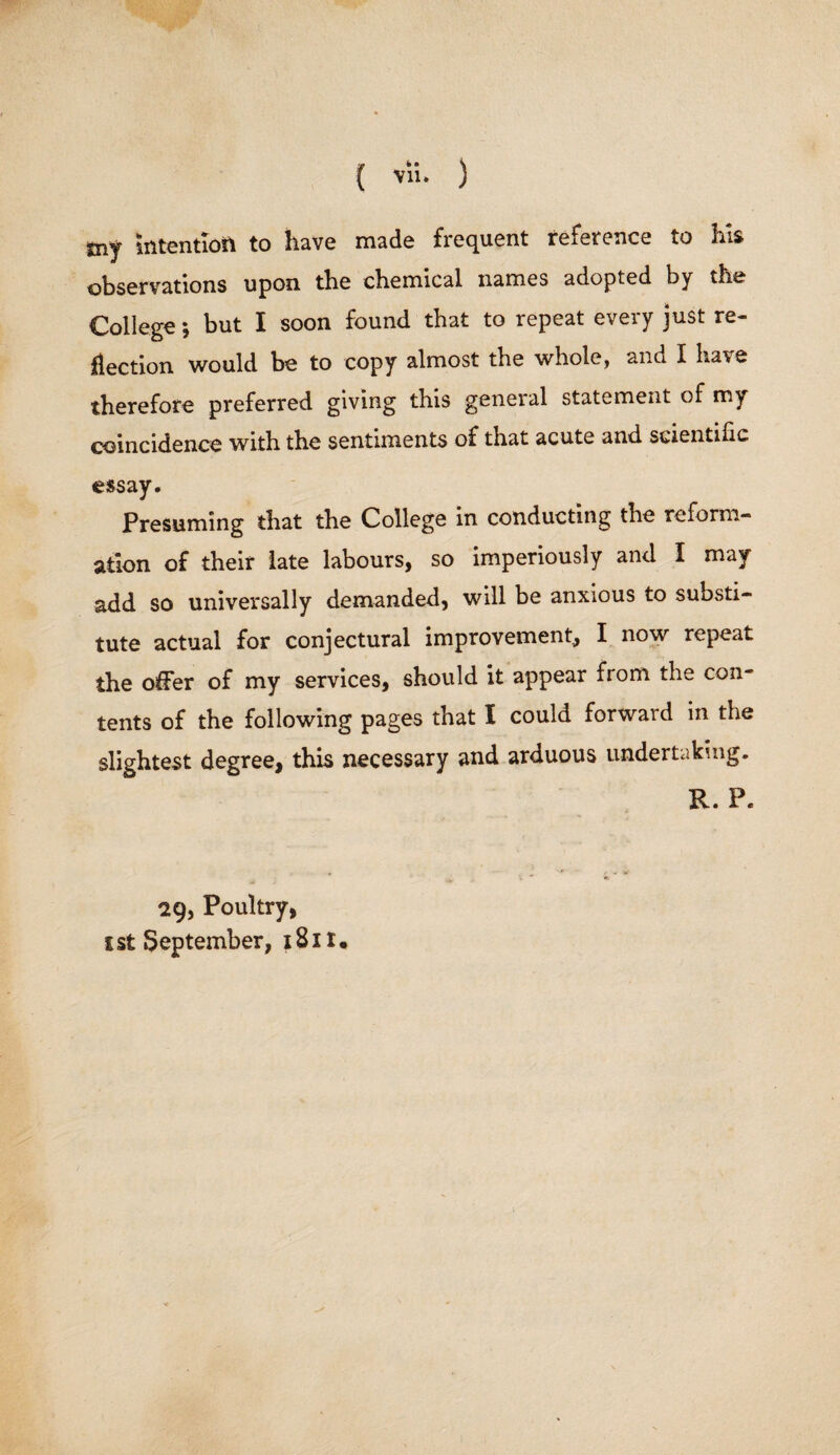 tny intention to have made frequent reference to his observations upon the chemical names adopted by the College *, but I soon found that to repeat every just re¬ flection would be to copy almost the whole, and I have therefore preferred giving this general statement of my coincidence with the sentiments of that acute and scientific essay. Presuming that the College in conducting the reform¬ ation of their late labours, so imperiously and I may add so universally demanded, will be anxious to substi¬ tute actual for conjectural improvement, I now repeat the offer of my services, should it appear from the con¬ tents of the following pages that I could forward in the slightest degree, this necessary and arduous undertaking. R. P. 29, Poultry,