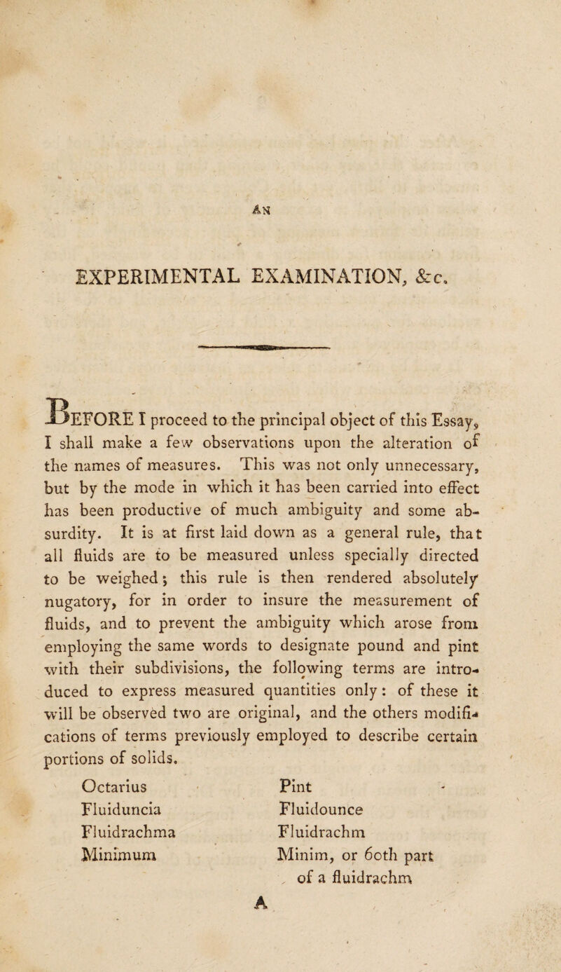 EXPERIMENTAL EXAMINATION, &c. Before i proceed to the principal object of this Essay, I shall make a few observations upon the alteration oh the names of measures. This was not only unnecessary, but by the mode in which it has been carried into effect has been productive of much ambiguity and some ab¬ surdity. It is at first laid down as a general rule, that all fluids are to be measured unless specially directed to be weighed *, this rule is then rendered absolutely nugatory, for in order to insure the measurement of fluids, and to prevent the ambiguity which arose from employing the same words to designate pound and pint with their subdivisions, the following terms are intro¬ duced to express measured quantities only: of these it will be observed two are original, and the others modifi¬ cations of terms previously employed to describe certain portions of solids. Octarius Fluiduncia Fluidrachma Minimum Pint Fluidounce Fluidrachm Minim, or 6oth part . of a fluidrachm A
