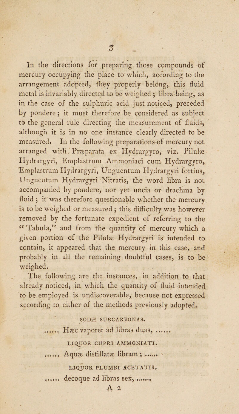 In the directions for preparing those compounds of mercury occupying the place to which, according to the arrangement adopted, they properly belong, this fluid metal is invariably directed to be weighed *, libra being, as in the case of the sulphuric acid just noticed, preceded by pondere; it must therefore be considered as subject to the general rule directing the measurement of fluids, although it is in no one instance clearly directed to be measured. In the following preparations of mercury not arranged with Pneparata ex Hydrargyro, viz. Pilule Hydrargyri, Emplastrum Ammoniaci cum Hydrargyro, Emplastrum Hydrargyri, Unguentum Hydrargyri fortius, Unguentum Hydrargyri Nitratis, the word libra is not accompanied by pondere, nor yet uncia or drachma by fluid ; it was therefore questionable whether the mercury is to be weighed or measured ; this difficulty was however removed by the fortunate expedient of referring to the 44 Tabula,” and from the quantity of mercury which a given portion of the Pilule Hydrargyri is intended to contain, it appeared that the mercury in this case, and probably in all the remaining doubtful cases, is to be weighed. The following are the instances, in addition to that already noticed, in which the quantity of fluid intended to be employed is undiscoverable, because not expressed according to either of the methods previously adopted. SOM SUBCARBON AS. ...... Plec vaporet ad libras duas, LIQUOR CUPRI AMMQNIATI. .. Aque distillate libram \ .. ; ' LIQUOR PLUMBI ACETATIS* ...... decoque ad libras sex,.. A 2