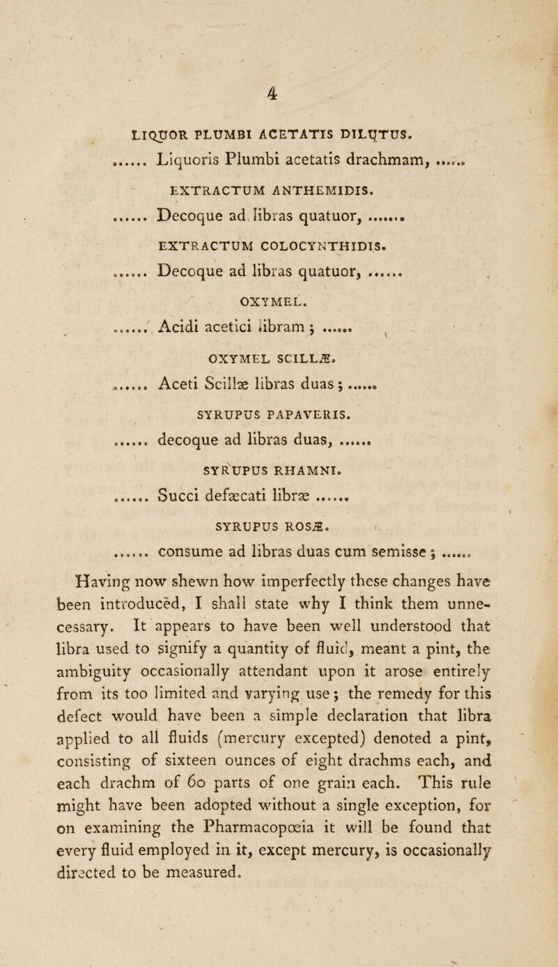 LIQUOR PLUMBI ACETATIS DILQTUS. . Liquoris Plumbi acetatis drachm am,.. EXTRACTUM ANTHEMIDIS. . Decoque ad, libras quatuor, ......® EXTRACTUM COLOCYNTHIDIS. \ . Decoque ad libras quatuor, . OXYMEL. .. Acidi acetici libram ; . OXYMEL SCILLJE. .. Aceti Scillse libras duas ;.* SYRUPUS PAPAVERIS. ,. decoque ad libras duas, . SYRUPUS RHAMNI. . Succi defaecati librae. SYRUPUS ROSiE• . consume ad libras duas cum semisse ; ...... Having now shewn how imperfectly these changes have been introduced, I shall state why I think them unne¬ cessary. It appears to have been well understood that libra used to signify a quantity of fluid, meant a pint, the ambiguity occasionally attendant upon it arose entirely from its too limited and yarying use; the remedy for this defect would have been a simple declaration that libra applied to all fluids (mercury excepted) denoted a pint, consisting of sixteen ounces of eight drachms each, and each drachm of 60 parts of one grain each. This rule might have been adopted without a single exception, for on examining the Pharmacopoeia it will be found that every fluid employed in it, except mercury, is occasionally directed to be measured.