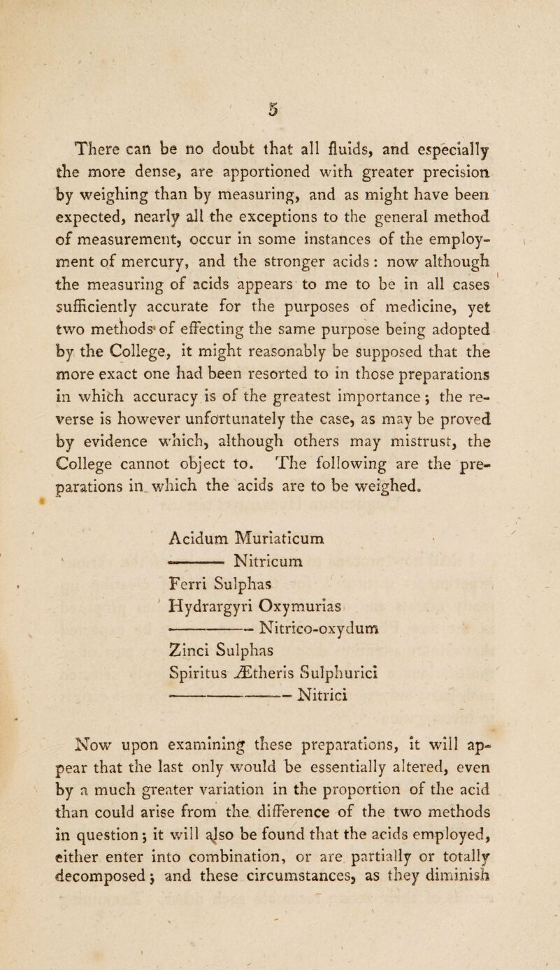 There can be no doubt that all fluids, and especially the more dense, are apportioned with greater precision by weighing than by measuring, and as might have been expected, nearly all the exceptions to the general method of measurement, occur in some instances of the employ- ment of mercury, and the stronger acids : now although the measuring of acids appears to me to be in all cases sufficiently accurate for the purposes of medicine, yet two methods' of effecting the same purpose being adopted by the College, it might reasonably be supposed that the more exact one had been resorted to in those preparations in whifch accuracy is of the greatest importance ; the re¬ verse is however unfortunately the case, as may be proved by evidence which, although others may mistrust, the College cannot object to. The following are the pre¬ parations in which the acids are to be weighed. Acidum Muriaticum ~- Nitricum Ferri Sulphas Hydrargyri Oxymurias •-—— Nitrico-oxydum Zinci Sulphas Spiritus -ZEtheris Sulphuric! --—-—- Nitrici Now upon examining these preparations, it will ap¬ pear that the last only would be essentially altered, even by a much greater variation in the proportion of the acid than could arise from the difference of the two methods in question; it will a]so be found that the acids employed, either enter into combination, or are partially or totally decomposed j and these circumstances, as they diminish