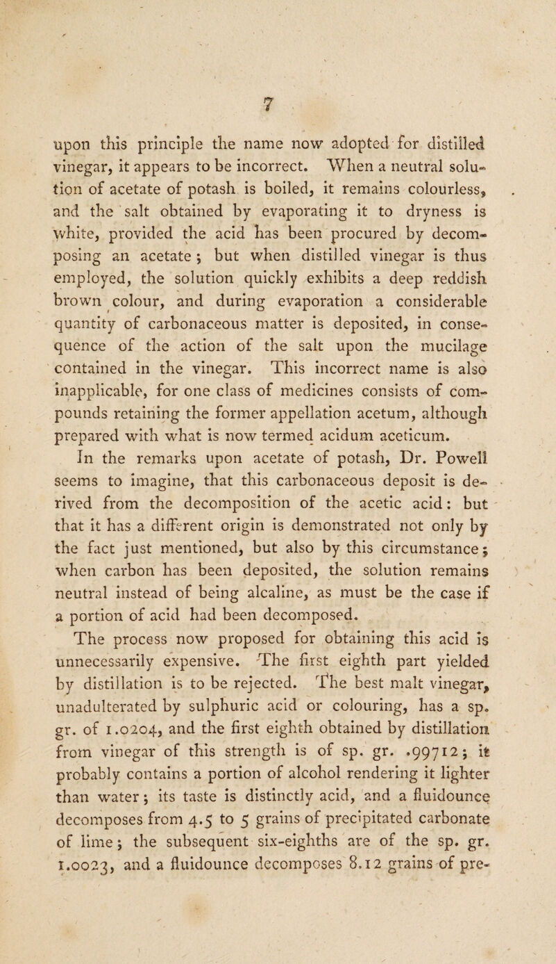 upon this principle tire name now adopted for distilled vinegar, it appears to be incorrect. When a neutral solu- tion of acetate of potash is boiled, it remains colourless* and the salt obtained by evaporating it to dryness is white, provided the acid has been procured by decom¬ posing an acetate ; but when distilled vinegar is thus employed, the solution quickly exhibits a deep reddish brown colour, and during evaporation a considerable quantity of carbonaceous matter is deposited, in conse¬ quence of the action of the salt upon the mucilage contained in the vinegar. This incorrect name is also inapplicable, for one class of medicines consists of com¬ pounds retaining the former appellation acetum, although prepared with what is now termed acidum aceticum. In the remarks upon acetate of potash, Dr. Powell, seems to imagine, that this carbonaceous deposit is de¬ rived from the decomposition of the acetic acid: but that it has a different origin is demonstrated not only by the fact just mentioned, but also by this circumstance* when carbon has been deposited, the solution remains neutral instead of being alcaline, as must be the case if a portion of acid had been decomposed. The process now proposed for obtaining this acid is unnecessarily expensive. The first eighth part yielded by distillation is to be rejected. The best malt vinegar* unadulterated by sulphuric acid or colouring, has a sp. gr. of 1.0204, and the first eighth obtained by distillation from vinegar of this strength is of sp. gr. .99712; it probably contains a portion of alcohol rendering it lighter than water; its taste is distinctly acid, and a fluidounce decomposes from 4.5 to 5 grains of precipitated carbonate of lime; the subsequent six-eighths are of the sp. gr. 1.0023, and a fluidounce decomposes 8.12 grains of pre*