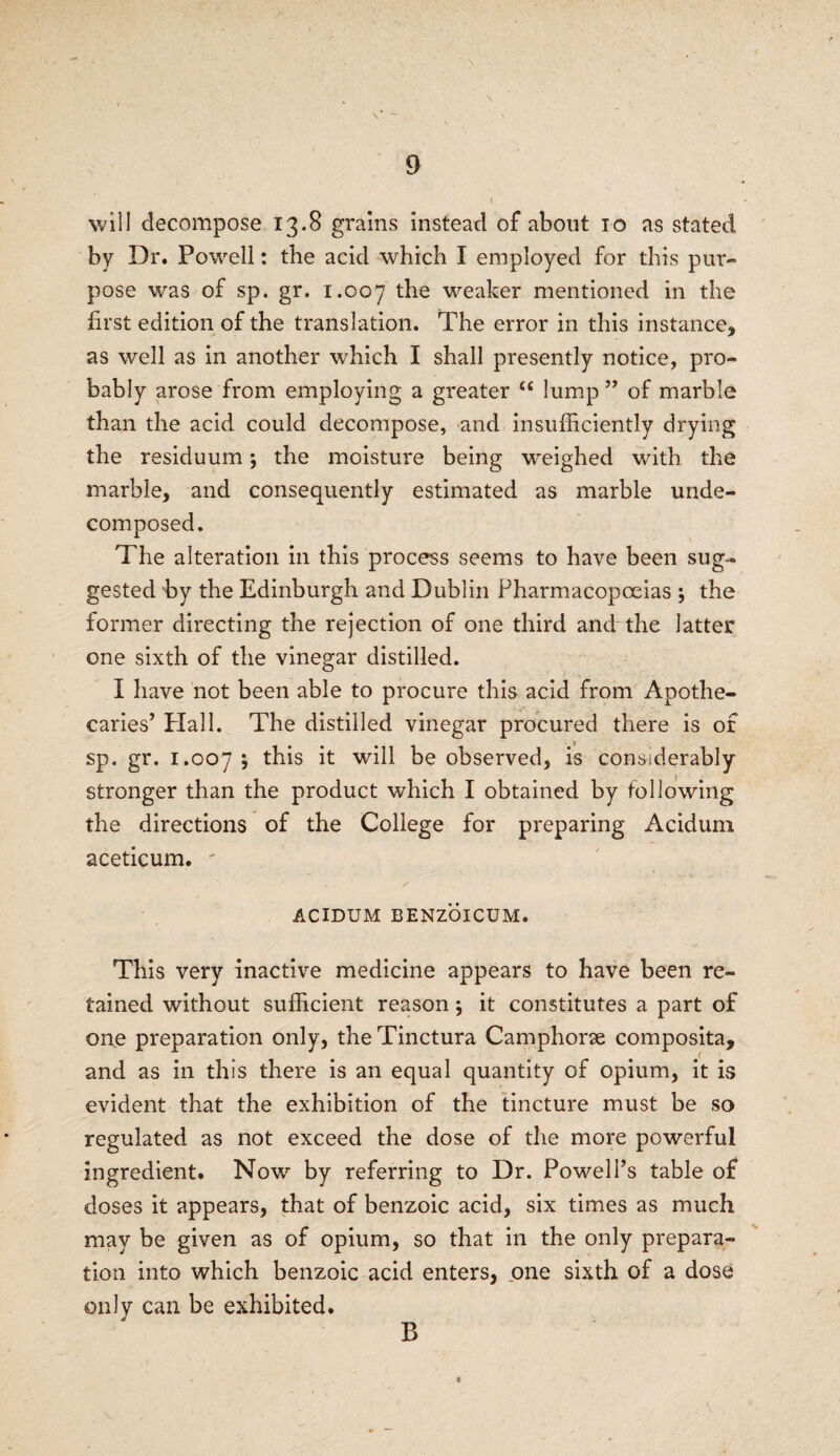 will decompose 13.8 grains instead of about 10 as stated by Dr. Powell: the acid which I employed for this pur¬ pose was of sp. gr. 1.007 the weaker mentioned in the first edition of the translation. The error in this instance, as well as in another which I shall presently notice, pro¬ bably arose from employing a greater “ lump ” of marble than the acid could decompose, and insufficiently drying the residuum; the moisture being weighed with the marble, and consequently estimated as marble unde¬ composed. The alteration in this process seems to have been sug¬ gested by the Edinburgh and Dublin Pharmacopoeias ; the former directing the rejection of one third and the latter one sixth of the vinegar distilled. I have not been able to procure this acid from Apothe¬ caries’ Hal 1. The distilled vinegar procured there is of sp. gr. 1.007 » this it will be observed, is considerably stronger than the product which I obtained by following the directions of the College for preparing Acidum aceticum. - ACIDUM BENZOICUM. This very inactive medicine appears to have been re¬ tained without sufficient reason; it constitutes a part of one preparation only, theTinctura Camphorse composita, and as in this there is an equal quantity of opium, it is evident that the exhibition of the tincture must be so regulated as not exceed the dose of the more powerful ingredient. Now by referring to Dr. Powell’s table of doses it appears, that of benzoic acid, six times as much may be given as of opium, so that in the only prepara¬ tion into which benzoic acid enters, one sixth of a dose only can be exhibited. B