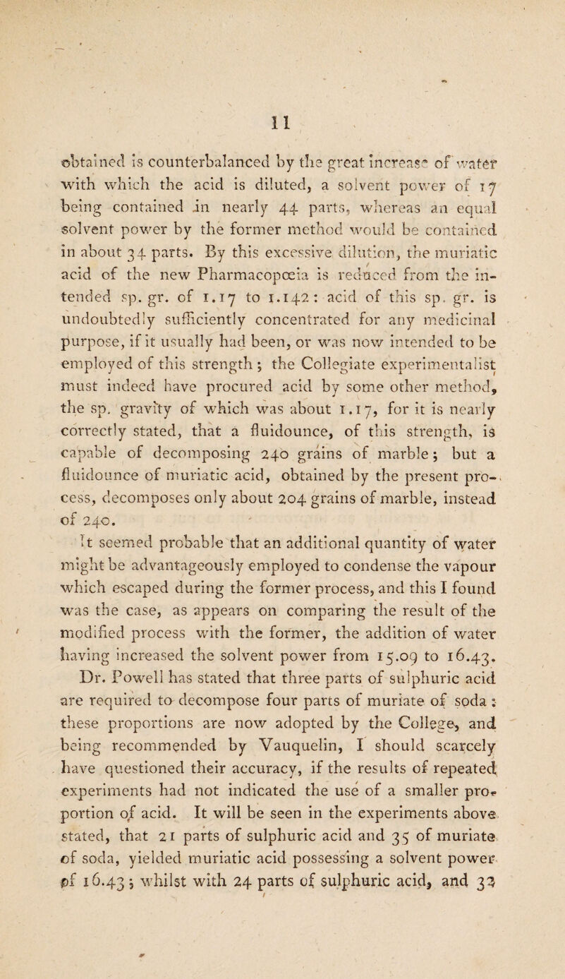 obtained is counterbalanced by the great increase of water with which the acid is diluted, a solvent power of 17 being contained in nearly 44 parts, whereas an equal solvent power by the former method would be contained in about 3 4 parts. By this excessive dilution, the muriatic acid of the new Pharmacopoeia is reduced from the in¬ tended sp.gr. of 1.17 to 1.142: acid of this sp. gr. is undoubtedly sufficiently concentrated for any medicinal purpose, if it usually had been, or was now intended to he employed of this strength ; the Collegiate experimentalist must indeed have procured acid by some other method, the sp. gravity of which was about i. 17, for it is nearly correctly stated, that a fluidounce, of this strength, is capable of decomposing 240 grains of marble; but a fluidounce of muriatic acid, obtained by the present pro-, cess, decomposes only about 204 grains of marble, instead of 240. It seemed probable that an additional quantity of water might be advantageously employed to condense the vapour which escaped during the former process, and this I found was the case, as appears on comparing the result of the modified process with the former, the addition of water having increased the solvent power from 15.09 to 16.43. Dr. Powell has stated that three parts of sulphuric acid are required to decompose four parts of muriate of soda : these proportions are now adopted by the College^ and being recommended by Vauquelin, I should scarcely have questioned their accuracy, if the results of repeated experiments had not indicated the use of a smaller proe portion of acid. It will be seen in the experiments above stated, that 21 parts of sulphuric acid and 35 of muriate of soda, yielded muriatic acid possessing a solvent power pi 16.43, whilst with 24 parts of sulphuric acid3 and 33