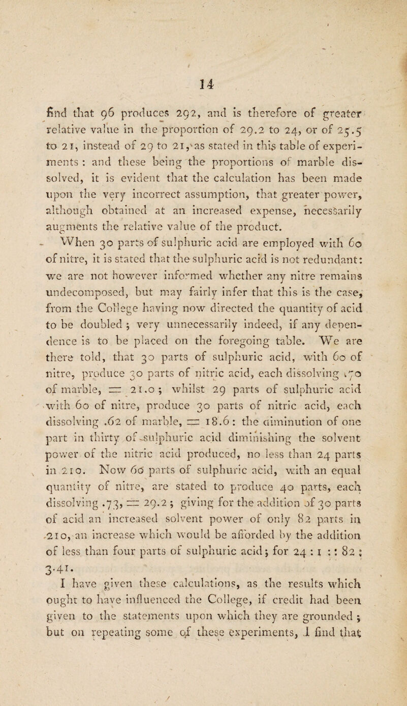 1 14 find that 96 produces 292, and is therefore of greater relative value in the proportion of 29.2 to 24, or of 25.5 to 21, instead of 29 to 2ipas stated in this table of experi¬ ments : and these being the proportions of marble dis¬ solved, it is evident that the calculation has been made upon the very incorrect assumption, that greater power, although obtained at an increased expense, necessarily augments the relative value of the product. When 30 parts of sulphuric acid are employed with 60 of nitre, it is stated that the sulphuric acid is not redundant: we are not however informed whether any nitre remains undecomposed, but may fairly infer that this is the case, from the College having now directed the quantity of acid to be doubled ; very unnecessarily indeed, if any depen¬ dence is to be placed on the foregoing table. We are there told, that 30 parts of sulphuric acid, with 60 of nitre, produce 30 parts of nitric acid, each dissolving i'jo of marble, = 21.0; whilst 29 parts of sulphuric acid • with 60 of nitre, produce 30 parts of nitric acid, each dissolving .62 of marble, =rr 18.6: the diminution of one part in thirty of-sulphuric acid diminishing the solvent power of the nitric acid produced, no less than 24 parts in 210. Now 60 parts of sulphuric acid, with an equal quantity of nitre, are stated to produce 40 parts, each dissolving .73, ±r 29.2 ; giving for the addition of 30 parts of acid an increased solvent power of only 82 parts in, .210, an increase which would be afforded by the addition of less than four parts of sulphuric acid 5 for 24 : I :: 8 O * *+ v 3' 4.1, I have given these calculations, as the results which ought to have influenced the College, if credit had been given to the statements upon which they are grounded ; but on repeating some of these experiments, I find that